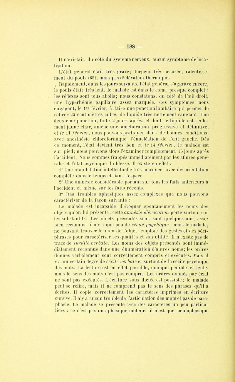 Il n’existait, du côté du système nerveux, aucun symptôme déloca- lisation. L’état général était très grave; torpeur très accusée, ralentisse- ment du pouls (65), mais pas d’élévation thermique. , Rapidement, dans les jours suivants, l’état général s’aggrave encore, le pouls était très lent, le malade est dans le coma presque complet : les réflexes sont tous abolis; nous constatons, du côté de l'œil droit, une hyperhémie papillaire assez marquée. Ces symptômes nous engagent, le l'‘' février, à faire une ponction lombaire qui permet de retirer 25 centimètres cubes de liquide très nettement sanglant. Une deuxième ponction, faite 2 jours après, et dont le liquide est seule- ment jaune clair, amène une amélioration progressive et définitive, elle 11 février, nous pouvons pratiquer dans de bonnes conditions, avec anesthésie cliloroformique l’énucléation de fœil gauche. Dès ce moment, l'état devient très bon et le 14 février, le malade est sur pied; nous pouvons alors l’examiner complètement, 16 jours après l’accident. Nous sommes frappés immédiatement par les allures géné- rales et l’état psychique du blessé. 11 existe en effet : l°Une obnubilation intellectuelle très marquée, avec désorientation complète dans le temps et dans l’espace. 2® Une amnésie considérable portant sur tous les faits antérieurs à l’accident et même sur les faits récents. 3“ Des troubles aphasiques assez complexes que nous pouvons caractériser de la façon suivante ; Le malade est incapable d’évoquer spontanément les noms des objets ([u’on lui présente; cette amnésie d’évocation porte surtout sur les substantifs. Les objets présentés sont, sauf quelques-uns, assez bien reconnus ; il n’y a que peu de cécité psychique; mais le malade, ne pouvant trouver le nom de l’objet, emploie des gestes et des péri- phrases pour caractériser ses (pialités et son utilité. Il n’existe pas de trace de surdité verbale. Les noms des objets présentés sont immé- diatement reconnus dans une énumération d’autres noms; les ordres donnés verbalement sont correctement compris et exécutés. Mais il y a un certain degré de cécité verbale et surtout de la cécité psychique des mots. La lecture est en etlet possible, quoique pénible et lente, mais le sens des mots n’est pas compris. Les ordres donnés par écrit ne sont pas exécutés. L’écriture sous dictée est possible; le malade peut se relire, inais il ne comprend pas le sens des phrases qu’il a écrites. Il copie correctement les caractères imprimés en écriture cursive. Il n’y a aucun trouble de l’articulation des mots et pas de para- phasie. Le malade se présente avec des caractères un peu particu- liers : ce n’est pas un aphasique moteur, il n’est que peu aphasique