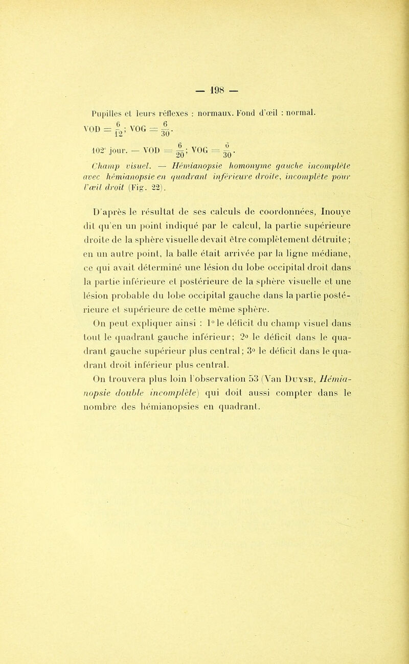 Pupilles et leurs réflexes : normaux. Fond d’œil : normal. VOD = î;VOG=|j. 102'jour. - VOD VOG = ^^. Champ visuel. — Hémianopsie homonyme gauche inconiplèie avec hémianopsie en guadrani inférieure droite, incomplète pour l'agit droit (Fig. 22). D'après le résiillal de ses calculs de coordonnées, Inouye dit qu'en un poinl indiqué par le calcul, la partie supéi’ieure droite de la sphère visuelle devait être coinplètemenl détruite ; en un autre [)oinl, la balle était arrivée par la ligne médiane, ce qui avait déterminé une lésion du lobe occipital droit dans la partie intérieure et postérieure de la sphère xdsuelle et une lésion probable du lobe occipital gauche dans la partie posté- rieure et supérieure de cetle même sphère. On peut expli(juer ainsi : l°le déficit du champ visuel dans tout le (piadrant gauche inférieur; 2o le déficit dans le qtia- drant gauche supérieur plus central; 3° le déficit dans le qua- drant droit inférieur plus central. On trouvera plus loin l'observation 53 (Van Duyse, Hémia- nopsie double incomplèle) qui doit aussi compter dans le nombre des hémianopsies en quadrant.