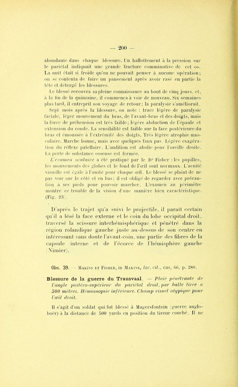 — 2U0 — abondanle dans clia(iue lilessnrc. (Jn balloUenienl à la pression sur le pariélal indiquait une grande Ifadure comininutive de cet os. La nuit était si l'roide qu'on ne pouvait penser à aucune opération; on se contenta de taire un pansement après avoir rasé en jjartie la tète et détergé les blessures. Le blessé recouvra sa pleine connaissance au bout de cinq jours, et, à la lin de la quinzaine, il commença à voir de nouveau. Six semaine.s plus lard, il entreprit son voyage de retour; la paralvsie s’améliorait. Sept mois après la blessure, on note : trace légère de paralysie raciale, léger mouvemenl du bras, de l'avant-bras et des doigts, mais la l'orce de préhension est très faible; légère abduction de l'épaule et extension du coude. La sensibilité est faible sur la face postérieure du liras et émoussée à l’extrémité des doigts. Très légère atrophie nuis- culaii'C. .Marche bonne, mais avec ([uelques faux pas. Légère exagéra- tion du réflexe patellaire. L’audition est abolie pour Toreillc droite. i,a peL'le de substance osseuse est fermée. L'e-ramen oculaire a été praliijué par le In Fisher : les pupilles, les mouvements des globes et le fond de l’œil sont normaux. L'acuité visuelle est égale àTuiiité pour chaque œil. Le blessé se plaint de ne pas voir sur le côté et en bas; il est obligé de regarder avec précau- tion à ses pieds pour pouvoir marcher. L'examen au périmètre montre ce trouble de la vision d'une manière bien caractéristi([ue. (Fig. 23). D'après le trajet cjri’a suivi le projectile, il parait certain (pi’il a lésé la face externe et le coin du lobe occipital droit, traversé la scissure interliéinispliérique et pénétré dans la région rolandique gauche juste au-dessus de son centre en intéressant sans doute l’avant-coin, une partie des fibres de la capsule interne et de l’écorce de l’hémisphère gauche (Ximier). Obs. 39. — .Maklxs et Fisheu, in .M.uu.xs, loc. cil., cas, OG, p. 280. Blessure de la guerre du Transvaal. — Plaie pénétrante de l'amjle postéro-supérieur du pariétal droit, par halle tirée à 300 mètres. Hémianopsie inférieure. Champ visuel aUjpique pour l'œil droit. Il s’agit d’un soldat qui fut blessé à Magersfontein (guerre anglo- boèr) à la distance de 500 yards en position du tireur couché. 11 ne