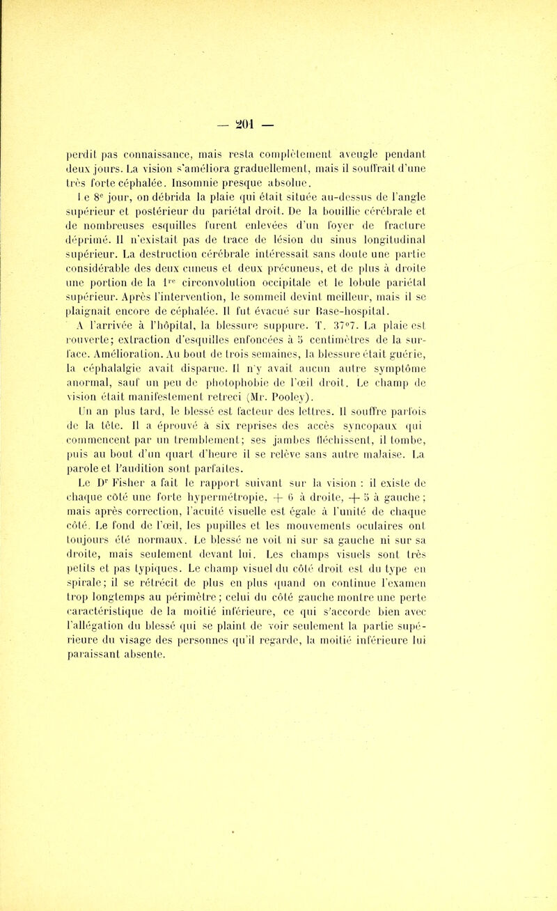 perdit pas connaissance, mais resta complèiemenL aveiigtc pendant deux jours. I.a vision s'améiiora gradueliement, mais il soutirait d’une très forte céphalée. Insomnie presque absolue. 1 e 8® jour, on débrida la plaie qui était située au-dessus de l’angle supérieur et postérieur du pariétal droit. De la bouillie cérébrale et de nombreuses esquilles furent enlevées d’un foyer de fracture déprimé. Il n'existait pas de trace de lésion du sinus longitudinal supérieur. La destruction cérébrale intéressait sans doute une partie considérable des deux cmieus et deux précuneus, et de plus à droite une portion de la D'' circonvolution occipitale et le lobule pariétal supérieur. Après l’intervention, le sommeil devint meilleur, mais il se plaignait encore de céphalée. 11 fut évacué sur llase-bospital. A l’arrivée à l’hôpital, la blessure suppure. T. 37°7. La plaie est rouverte; extraction d’esquilles enfoncées à 3 centimètres de la sur- face. Amélioration. Au bout de trois semaines, la blessure était guérie, la céphalalgie avait disparue. 11 n'y avait aucun autre symptôme anormal, sauf un peu de photophobie de l’œil droit. Le champ de vision était manifestement rétréci (Mr. Pooley). l’n an plus tard, le blessé est facteur des lettres. 11 souffre parfois de la tête. Il a éprouvé à six reprises des accès syncopaux ([ui commencent par un tremblement; ses jambes lléchissent, il tombe, puis au bout d’un quart d’heure il se relève sans autre malaise. La parole et Laudition sont parfaites. Le D'' Fisher a fait le rapport suivant sur la vision : il existe de chaque côté une forte hypermétropie, -f 6 à droite, -(- 5 à gauche; mais après correction, l’acuité visuelle est égale à l’unité de chaque côté. Le fond de l’œil, les pupilles et les mouvemenls oculaires ont toujours été normaux. Le blessé ne voit ni sur sa gauche ni sur sa droite, mais seulement devant lui. Les champs visuels sont très petits et pas typiques. Le champ visuel du côté droit est du type en spirale; il se rétrécit de plus en plus quand on continue rexamen trop longtemps au périmètre; celui du côté gauche montre une perte caractéristique de la moitié inférieure, ce qui s’accorde bien avec l'allégation du blessé qui se plaint de voir seulement la partie supé- lieure du visage des personnes qu'il regarde, la moitié inférieure lui paraissant absente.