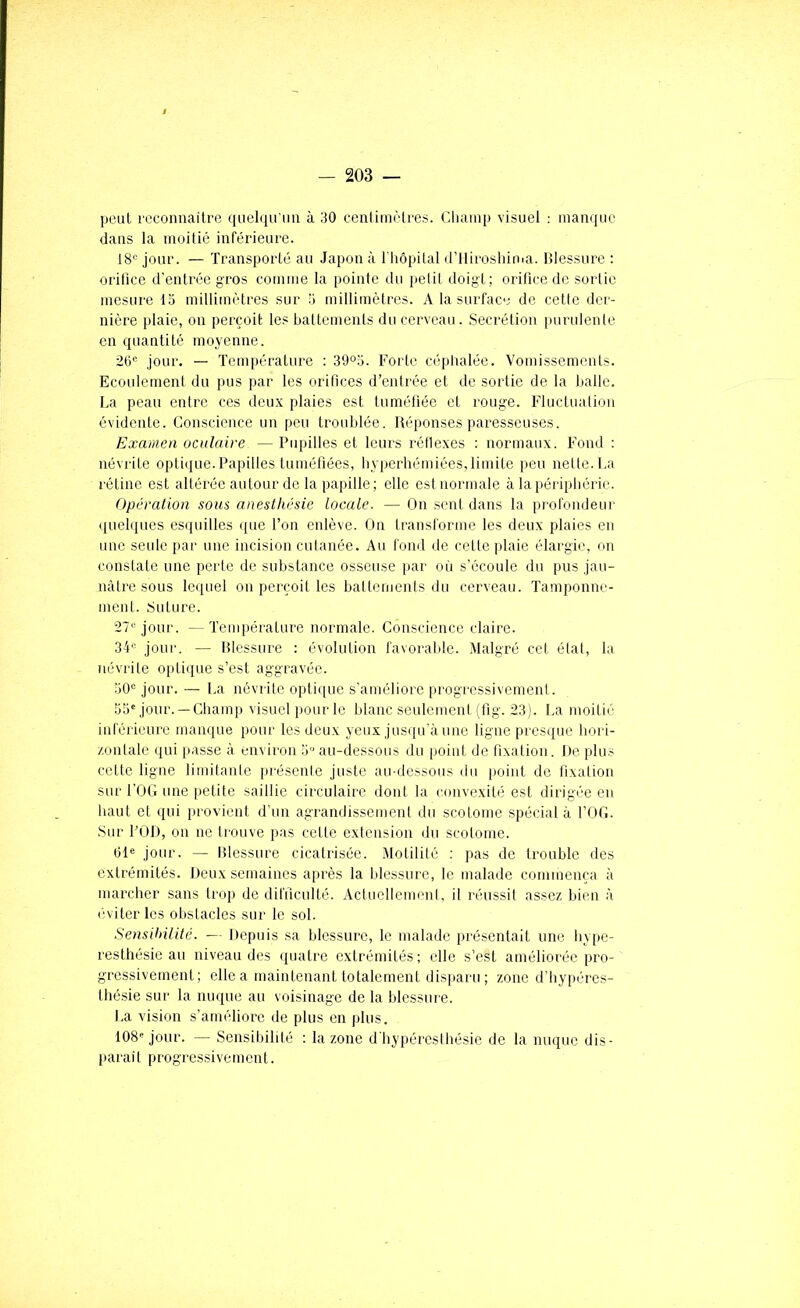 peuL recoimaiti-e c|iiel(priin à 30 cenlimùlres. Champ visuel ; manque dans la moitié inférieure. 18'^ jour. — Transporté au Japon à riiôpital dTliroshinia. Blessure : oritîce d'entrée gros comme la pointe du petit doigt; orifice de sortie mesure la millimétrés sur a millimètres. A la surface de cette der- nière i)laie, on perçoit les baltcments du cerveau. .Secrétion purulente en quantité moyenne. 26“ jour. — Température ; 39°a. Forte céphalée. Vomissements. Ecoulement du pus par les orifices d’entrée et de sortie de la halle. La peau entre ces deux plaies est tuméfiée et rouge. Fluctuation évidente. Conscience un peu troublée. Réponses paresseuses. Examen ocnlaire — Pupilles et leurs rétlexes : normaux. Fond : névrite optique.Papilles tuméfiées, hyperhémiées,limite peu nette.La rétine est altérée autour de la papille; elle est normale à la périphérie. Opération sous anesthésie Locale. — On sent dans la profondeur (pielques esquilles (jue l’on enlève. On transforme les deux plaies en une seule par une incision cutanée. Au fond de cette plaie élargie, on constate une perte de substance osseuse par on s’écoule du pus jau- nâtre sous lequel on perçoit les hattomenls du cerveau. Tamponne- ment. Suture. 27''jour. - Température normale. Conscience claire. 34“ jour, — Rlessure : évolution favorable. Malgré cet étal, la névrite o[dique s’est aggravée. 50“ jour. — La névrite optique s'améliore progressivement. 55''jour. —Champ visuel pour le blanc seulement (fig. 23). La moitié inférieure manque pour les deux yeux jusqu'à une ligne presque hori- zontale qui passe à environ 5 au-dessous du point de fixation. De plus cette ligne limitante présente juste au-dessous du point de fixation sur rOG une iietite saillie circulaire dont la convexité est dirigée eu haut et qui provient d’un agrandissement du scotome spécial à l’OG. .Sur FOR, on ne trouve pas cette extension du scotome. 61“ jour. — Blessure cicatrisée. Motilité ; pas de trouble des extrémités. Deux semaines après la blessure, le malade commença à marcher sans trop de difficulté. Actuellement, il réussit assez bien à (îviterlcs obstacles sur le sot. Sensihüité. — Depuis sa blessure, le malade présentait une hype- resthésie au niveau des quatre extrémités; elle s’est améliorée pro- gressivement; elle a maintenant totalement distiaru ; zone d’hypi'res- thésie sur la nuque au voisinage de la blessure. La vision s’améliore de plus en plus. 108'jour. — Sensibililé ; la zone d'hypéresthésie de la nuque dis- paraît progressivement.