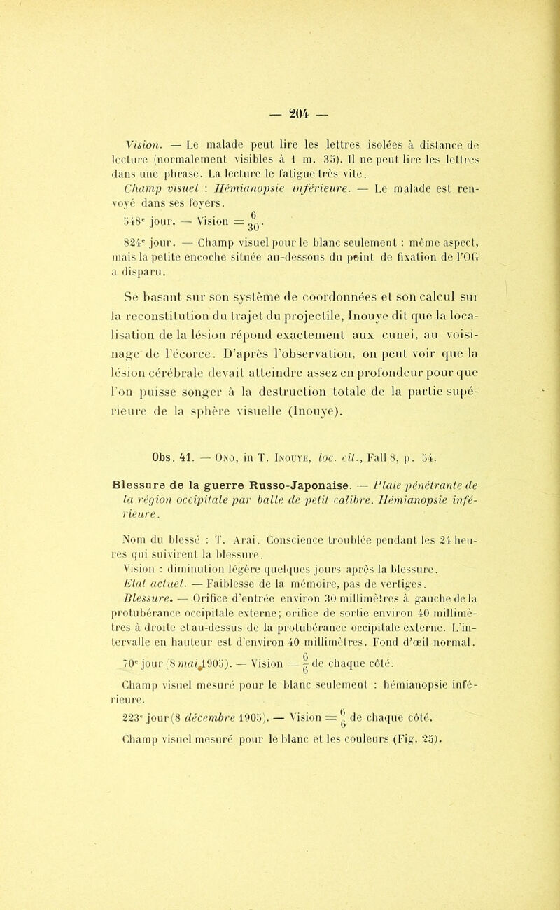 Vision. — Le malade peut lire les lettres isolées à dislance de lecture (normalement visibles à 1 m. 35). Il ne peut lire les lettres ilans une phrase. La lecture le fatigue très vite. Champ visuel : Hémianopsie inférieure. — Le malade esl ren- voyé dans ses foyers. 548“ jour. — Vision =3*|j- 824“ jour. — Champ visuel pour le blanc seulement : même aspect, mais la petite encoche située au-dessous du point de fixation de l’OG a disparu. Se basant sur son système de coordonnées et son calcul sur la reconslitution du trajet du projectile, Inonye dil que la loca- lisation de la lésion répond exactement aux cunei, au voisi- nage de l’écorce. D’après l’observation, on peut voir ipie la lésion cérébrale devait atteindre assez en profondeur pour que l’on puisse songer à la destruction totale de la partie supé- rieure de la sphère visuelle (Inonye). Obs. 41. — Üixo, in T. Inouye, Loc. cil., Fall 8, p. 54. Blessure de la guerre Russo-Japonaise. — Plaie pénétranle de la région occipilale par balle de peiil calibre. Hémianopsie infé- rieure. Nom du blessé : T. .Vrai. Conscience troublée pendant les 24 heu- res qui suivirent la blessure. Vision ; diminution légère quebpies jours après la blessure. Etal actuel. — Faildesse de la mémoire, pas de vertiges. Blessure. — Orifice d’entrée environ 30 millimètres à gauche de la protubérance occipitale externe; orilice de sortie environ 40 millimè- tres à droite et au-dessus de la pi'otubérance occipitale externe. L'in- tervalle en hauteur est d’environ 40 millimètres. Fond d’œil normal. 70“ jour (8 mai^W.)). — Vision = | de chaque côté. Champ visuel mesuré pour le blanc seulement : hémianopsie infé- rieure. 223' jour (8 décembre 1905). — Vision = |! de chaque côté. Champ visuel mesuré pour le blanc et les couleurs (Fig. 23).