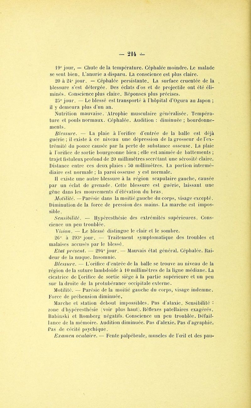19® jour, — Chute delà température. Céphalée moindre. Le malade se sent bien. L’anurie a disparu. La conscience est plus claire. 20 à 24® jour. — Céphalée persistante. La surface cruentée de la . blessure s’est détergée. Des éclats d’os et de projectile ont été éli- minés. Conscience plus claire. Réponses plus précises. 2d« jour. — Le blessé est transporté à l’hôpital d’Ogura au Japon ; il y demeura plus d’un an. Nutrition mauvaise.'Atrophie musculaire généralisée. Tempéra- ture et pouls normaux. Céphalée. Audition : diminuée; hourdonne- ments. Blessure. — La plaie à l’orifice d’entrée de la balle est déjà guérie ; il existe à ce niveau une dépression de la grosseur de f ex- trémité du pouce causée par la perte de substance osseuse. La plaie à l’orifice de sortie bourgeonne bien ; elle est animée de battements ; trajet fistuleux profond de 20 millimètres secrétant une sérosité claire. Distance entre ces deux plaies : SO millimètres. La portion intermé- diaire est normale ; la paroi osseuse y est normale. 11 existe une autre blessure à la région scapulaire gauche, causée par un éclat de grenade. Cette blessure est guérie, laissant une gêne dans les mouvements d’élévation du bras. Motilité. —Parésie dans la moitié gauche du corps, visage excepté. Diminution de la force de pression des mains. La marche est impos- sible. Sensibilité. — Hypéresthésie des extrémités supérieures. Cons- cience un peu troublée. Yüion. — Le blessé distingue le clair et le sombre. 26« à 293*= jour. — Traitement symptomatique des troubles et malaises accusés par le blessé. Etal présent. — 294= jour. — Mauvais état général. Céphalée. Rai- deur de la nmpie. Insomnie. Blessure. — L’orifice d’entrée de la balle se trouve au niveau de la région delà suture lambdoide à 10 millimètres de la ligne médiane. La cicatrice de 1,’orifice de sortie siège à la partie supérieure et un peu sur la droite de la protubérance occipitale externe. Motilité. — Parésie de la moitié gauche du corps, visage indemne. Force de préhension diminuée. Marche et station debout impossibles. Pas d’ataxie. Sensibilité : zone d’hypéreslhésie (voir plus haut). Réllexes patellaires exagérés. Babinski et Romberg négatifs. Conscience un peu troublée. Défail- lance de la mémoire. Audition diminuée. Pas d’alexie. Pas d’agraphie. Pas de cécité psychique. Examen oculaire. — Fente palpébrale, muscles de fœit et des pau-