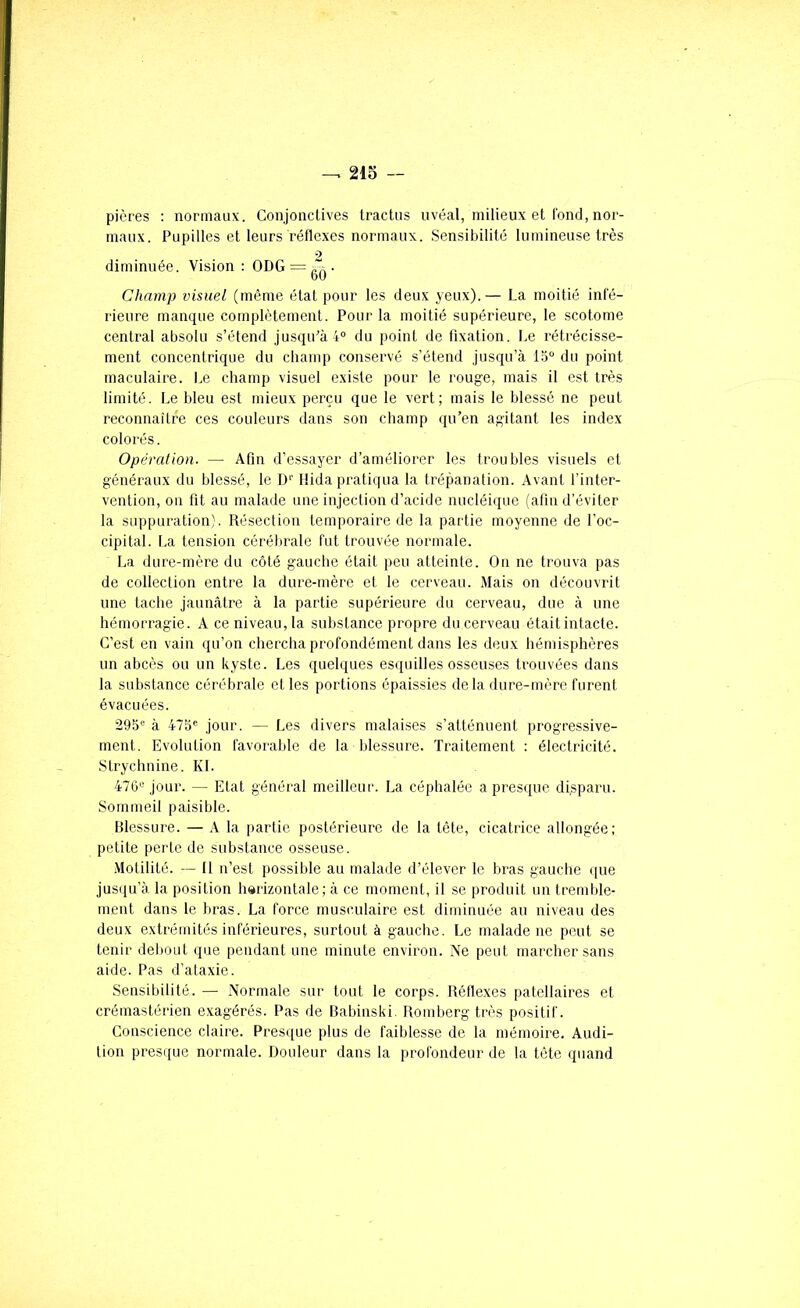 pières ; normaux. Conjonctives tractiis uvéal, milieux et tond, nor- maux. Pupilles et leurs réflexes normaux. Sensibilité lumineuse très diminuée. Vision : ODG = , Champ visuel (même état pour les deux yeux).— La moitié infé- rieure manque complètement. Pour la moitié supérieure, le scotome central absolu s’étend jusqiPà4° du point de fixation. Le rétrécisse- ment concentrique du champ conservé s’étend jusqu’à 15° du point maculaire. Le champ visuel existe pour le rouge, mais il e.st très limité. Le bleu est mieux perçu que le vert; mais le blessé ne peut reconnaître ces couleurs dans son champ qu’en agitant les index colorés. Opération. — Afin d’essayer d’améliorer les troubles visuels et généraux du blessé, le D'' Hida pratiqua la trépanation. Avant l’inter- vention, on fit au malade une injection d’acide nucléique (afin d’éviter la suppuration). Résection temporaire de la partie moyenne de l’oc- cipital. La tension cérébrale fut trouvée normale. La dure-mère du côté gauche était peu atteinte. On ne trouva pas de collection entre la dure-mère et le cerveau. Mais on découvrit une tache jaunâtre à la partie supérieure du cerveau, due à une hémorragie. A ce niveau, la substance propre du cerveau étaitintacte. C’est en vain qu’on chercha profondément dans les deux hémisphères un abcès ou un kyste. Les quelques esquilles osseuses trouvées dans la substance cérébrale et les portions épaissies delà dure-mère furent évacuées. 295® à 475® jour. — Les divers malaises s’atténuent progressive- ment. Evolution favorable de la blessure. Traitement : électricité. Strychnine. KL 476® jour. — Etat général meilleur. La céphalée a presque di.sparu. Sommeil paisible. Blessure. — A la partie postérieure de la tête, cicatrice allongée: petite perte de substance osseuse. .Motilité. -- 11 n’est possible au malade d’élever le bras gauche que jusqu’à la position harizontale; à ce moment, il se produit un tremble- ment dans le bras. La force musculaire est diminuée au niveau des deux extrémités inférieures, surtout à gauche. Le malade ne peut se tenir debout que pendant une minute environ. Ne peut marcher sans aide. Pas d’ataxie. Sensibilité. — Normale sur tout le corps. Réflexes patellaires et crémastérien exagérés. Pas de Babinski. Romberg très positif. Conscience claire. Presque plus de faiblesse de la mémoire. Audi- tion presque normale. Douleur dans la profondeur de la tête quand