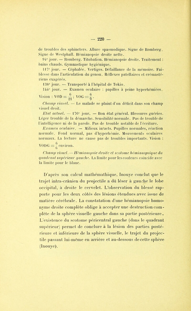 de trouilles des sphincters. Allure spasmodique. .Sig'ne de Romberg. Signe de Westphall. Hémianopsie droite nette. 94® jour. — Romberg. Titubation. Hémianopsie droite. Traitement : bains chauds. Gymnastique hygiénique. H7® jour. — Céphalée. Vertiges. Défaillance delà mémoire. Fai- blesse dans l’articulation du genou. Réflexes patellaires et crémasté- riens exagérés. 138® jour. — Transporté à l’hôpital de Tokio. 144® jour. — E.xamen oculaire : papilles à peine hyperhémiées. Vision : VOD = ; VOG =|. Champ visuel. — Le malade se plaint d’un déficit dans son champ visuel droit. Elut actuel. — 176® jour. — Bon état général. Blessures guéries. Léger troutde de la démarche. Sensibilité normale. Pas de trouble de l’intelligence ni de la parole. Pas de trouble notable de l’écriture. Examen oculaire. — Milieux inlacts. Pupilles normales, réaction normale. Fond normal, pas d’hyperhémie. Mouvements oculaires normaux. La lecture ne cause pas de troubles importants. Vision : VODG = ^ environ, b Champ visuel. — Hémianopsie droite et scotorne hémianopsique du quadrant supérieur gauche. La limite pour les couleurs coïncide avec la limite pour le blanc. D’après son calcul mathémalhique, Inouye conclut que le trajet intra-crânien du projectile a dù léser à g-auche le lobe occipital, à droite le cervelet. L’observation du blessé rap- porte pour les deux côtés des lésions étendues avec issue de matière cérébrale. La constatation d’une hémianopsie homo- nyme droite complète oblige à accepter une destruction com- plète de la .sphèrevisuelle gauche dans sa partie postérieure. L’existence du scotorne péricentral gauche (dans le (juadrant supérieur) permet de conclure à la lésion des parties posté- rieure et inférieure de la sphère visuelle, le trajet du projec- tile passant lui-mème en arrière et au-dessous de cette sphère (Inouye).