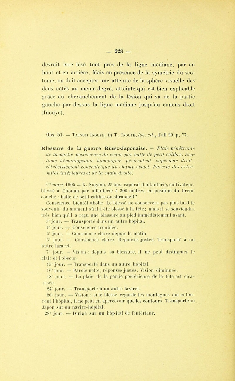tlevrail èlre lésé toul près de la ligne médiane, par en haut et en arrière. Mais en présence de la symétrie du sco- tome, on doit accepter une atteinte de la sphère visuelle des deux côtés au même degré, alleinle cpii est bien explicable grâce au chevauchement de ta lésion qui va de la partie gauche par dessus la ligne médiane jusqu'au cuneus droit iinouye). Obs. 51. — Tatsu.u Ikouye, in T. Iaocye, loc. cil., Fall 20, p. 77. Blessure de la guerre Russe-Japonaise. — Plaie pénétrante de la partie postérieure dn crâne par balle de petit calibre. Sco- iotne hémaniopsiqne homonnnie péricenlral snpérieur droit ; rélrécissement concentrique dn champ visuel. Parésie des e.rlré- mités inférieures et de la main droite. 1 mars 1905.— K. Siigano, 23 ans, caporal d'inranteiie, cullivateiir, blessé à Chouan par inf'anleric à 300 inètres, en position du tireur couché : balle de petit calibre ou shrapnell? Conscience bientôt abolie. Ce blessé ne conservera pas plus tard le souvenir du nionient où il a été blessé à la tête; mais il se souviendra très bien (pi'il a reçu une blessure au pied immédiatement avant. 3'jour. — Transporté dans un autre hôpital. 4° jour. — Conscience troublée. ÎC jour. — Conscience claire depuis le matin, fi' jour. — Conscience claire. Réponses justes. Transporté à un autre lazai'Ct. 7' jour. - Vision ; depuis sa blessure, il ne peut distinguer le clair et l’obscur. 15'jour. — Transporté dans un autre hôpital. 16'jour. — Parole nette ; réponses justes. Vision diminuée. 18'^ jour. — La plaie de la partie postérieure de la tête est cica- risée. 24<^ jour. — Transport!'' à un autre lazaret. 2fi« jour. — Vision : si le blessé regarde les montagnes (pii entou- rent riiôpilal, il ne peut en apercevoir cpieles contours. Transporté au Japon sur un navire-hôpital. 28'’- jour. — Dirigé sur un hôpital de Tintérieur.