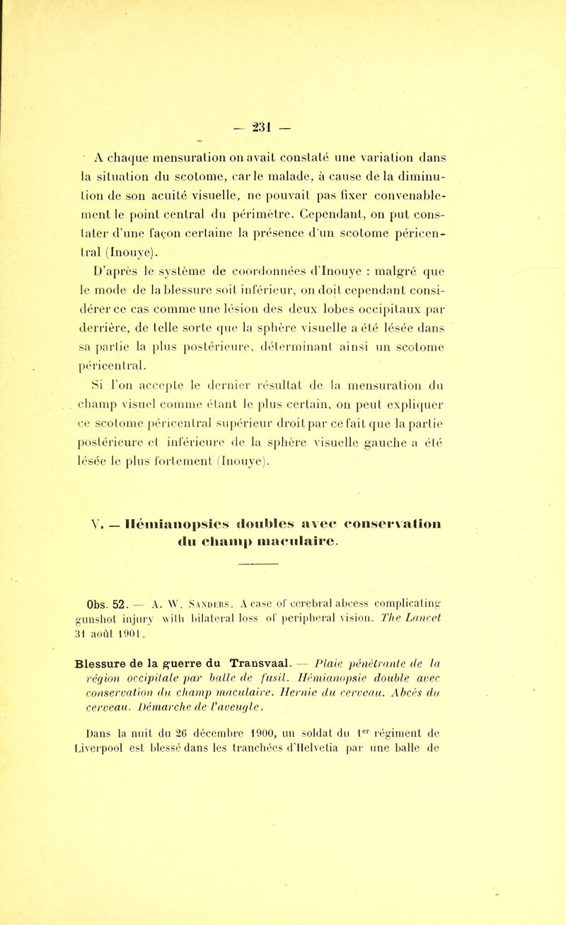 A chaque mensuraüoti on avait constaté une variation dans la situation du scotome, carie malade, à cause delà diminu- tion de son acuité visuelle, ne pouvait pas fixer convenable- ment le point central du périmètre. Cependant, on put cons- tater d’une façon certaine la présence d'un scotome péricen- tral (Inouye). D’après le système de coordonnées d’Inouye : malgré que le mode de la blessure soit inférieur, on doit cependant consi- dérer ce cas comme une lésion des deux lobes occipitaux |)ar derrière, de telle sorte que la sphère visuelle a été lésée dans sa iiarlic la plus postérieure, déterminani ainsi un scotome péricentral. Si l’on acc(qite le dernier résultat de la mensuration du cliamp visuel comme étant le plus certain, on peut ex]di(iuer ce scotome péricentral supérieur droitpar ce fait que la partie postérieure et inférieure de la sphère visuelle gauche a été lésée le plus fortement tinouye). V. — lléiniîinopsics doubles avee eonsei*\alioii du cliatii|) iiiaeulaiee. Obs. 52. — A. NV. ,SA>;i)iais. A case ot cérébral abcess complicating gimshot iujary willi làlateral loss ot peripheral vision. 'Fhe Lancet 31 août 1001. Blessure de la guerre du Transvaal. Plaie pénétrante de la région occipitale par balle de fusil. Hémianopsie double avec conservation du champ maculaire. Hernie du cerveau. Abcès du cerveau. Démarche de l'aveugle. Dans la nuit du 26 décembre 1900, un soldat du 1'='' régiment de liverpool est blessé dans les tranchées d’IIelvetia par une balle de