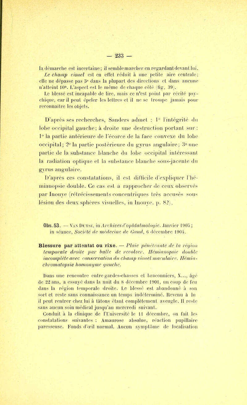 la démai'clie est incertaine; il semble mardier en regardant de vaut lui. Le champ visuel est en effet réduil à une petite aire centrale; elle ne dépasse pas 5 dans la plupart des directions et dans aucune n’atteint 10“. f/aspect est le même de cliaque côté i fig. 39). Le blessé est incapalde de lire, mais ce n’esi point par cécité psy- chiipie, car il peut épeler les lettres et il ne se trompe jamais pour recoiinaitre les objets. D’après ses recherches, Saïulei-s admet ; 1” l'intégrité du lobe occipital gauche; à droite une deslructiou porlaiil sur : 1° la partie aulérieure de l’écorce de la l'ace convexe du lobe occipital; ’2“ la partie postérieui’e du gyrns angulaire; 3° une partie de la substance blanche du lobe (mci[)ital intéressant la radiation optique et la substance Idanclie sous-jacente du gyrns angulaire. D’aj)rès ces constatations, il est dillicile d’expliquer l’hé- mianopsie double. Ce cas est à rapprocher de ceux observés par Inouye (rétrécissements concenti'iqnes très accusés sous lésion des deux sphères visuelles, in Inouye. p. H2). Obs.53. — Van DuYsr, in Archivesifoplitalmolouie. Janvier 1903 ; in séance. Société de médecine de (lond, 6 décembre J904. Blessure par attentat ou rixe. — Plaie pénélrnnle de la réfiion ieynporale droile par balle de revolver, flémianopsie double incomplète avec conservation du champ visuel maculaire. Hémia- chroynatopsie hoynonyme yuuche. Dans une rencontre entre gardes-chasses et braconniers, X..., âgé de 22 ans, a essuyé dans la nuit du 8 décembre 1901, un coup de feu dans la région temporale droite. Le blessé est abandonné à son sort et reste sans connaissance un temps indéterminé. Devenu à lu il peut rentrer chez lui à tâtons étant complètement aveugle. 11 reste sans aucun soin médical jusqu'au mercredi suivant . Conduit à la clinique de l'Université le 11 décembre, on fait les constatations suivantes : Amaurose absolue, réaction pupillaire paresseuse. Fonds d’œil normal. Aucun symptôme de localisation