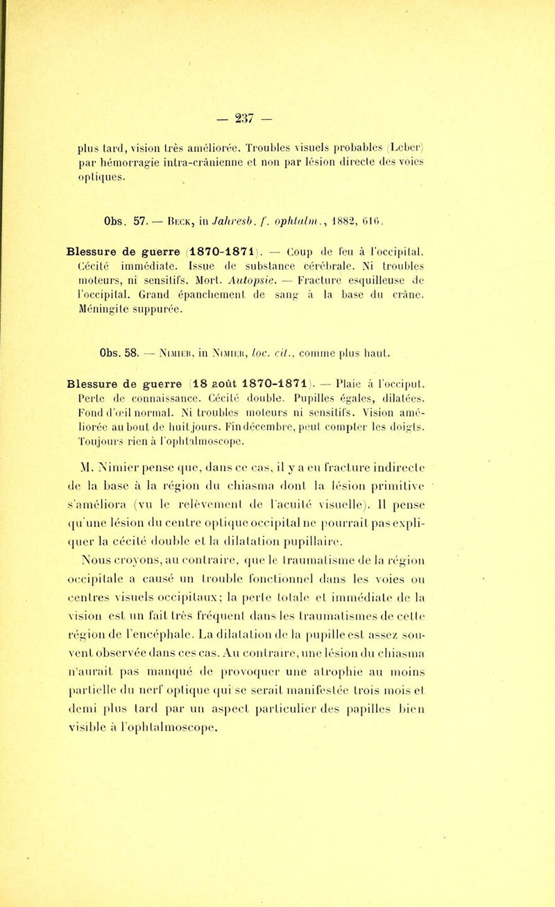 plus tard, vision très améliorée. Troubles visuels probables Leber; par hémorragie intra-crânienne et non par lésion directe des voies opli([ues. Obs. 57.— Biîck, in Jahresb. /'. ophtulm., 1882, 6l(j. Blessure de guerre (1870-1871 . — Coup de l'eu à Toccipital. Cécité immédiate. Issue de substance cérébrale. Ni troubles moteurs, ni sensitifs. Mort. Autopsie. — Fracture esquilleuse de l’occipital. Grand épanchement de sang à la base du crâne. Méningite suppurée. Obs. 58. — NiMicB, in Nmirii, toc. ciL, comme plus haut. Blessure de guerre 18 août 1870-1871 . — Plaie à l’occiput. Perte de connaissance. Cécité double. Pupilles égales, dilatées. Fond d’œil normal. Ni troubles moteurs ni sensitifs. Vision amé- liorée au bout de huitjours. Findécembre, peut compter les doigts. Toujours rien à roplitalmoscope. M. Nimier peii.se cpie, dans ce cas, il y a eu fraclure indirecte de la base à la région du chiasma dont la lésion primitive s’améliora (vu le relèvement de l'acuité visuelle). 11 pense (ju'une lésion du centre optiijue occipital ne pourrait pasexpli- <pier la cécité double et la dilatation pupillaire. Nous croyons, au contraire, ipie le traumatisme de la région occipitale a causé un trouble roncliounel dans les voies ou centres visuels occipitaux; la perle totale et immédiate de la vision est un l'ait très fréquent dans les traumatismes de cette région de l’encéphale. La dilatation de la pupille est assez sou- vent observée dans ces cas. Au contraire, une lésion du chiasma n’aurait pas manqué de provoquer une atrophie au moins [tarlielle du nerf optique (pii se serait manifestée trois mois et demi jdus lard [lar un aspect particulier des papilles bien visible à l’oplitalmoscope.