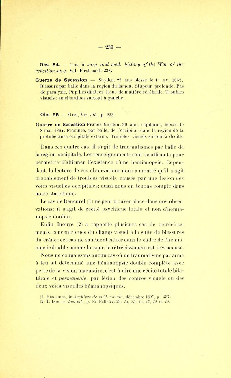 Obs. 64. — Otis, in surg. and med. history of the War of Ihc febeLlion sury. Vol. First part. 233. Guerre de Sécession. — Snyder, 22 ans blessé le i' av. 18G2. Blessure par balle dans la région du larnda. Stupeur profonde. Pas de paralysie. Pupilles dilatées. Issue de matière cérébrale. Troubles visuels; amélioration surtout à gauche. Obs. 65. — Otis, loc. cil., p. 233. Guerre de Sécession Franck Gordon, 30 ans, capilaiiie, blessé le 8 mai 1864. Fracture, par balle, de Toccipilal dans la région de la protubérance occipitale externe. Trouldes visuels surtoul à droite. Dans ces quaire cas. il s’agit de traunialisnies par lialle de la région occipitale. Les renseignements sont insuffisanls pour permetlre d'affirmer l'existence d’une hémianopsie. Cepen- dant, la lecture de ces observations nous a montré qu'il s’agil pi'obablement de (roubles visuels causés par une lésion des voies visuelles occipitales; aussi nous en lenons compte dans notre statistique. Le cas deRencurel i l) ne peut trouver place dans nos obser- vations; il s'agit de cécité psychique totale et non d'tiémia- nopsie double. Enfin Inouye (2) a rapporté plusieurs cas de rétrécisse- ments concentriques du champ visuel à la suite de blessures du crâne; ces’cas ne sauraient entrer dans le cadre de l'hémia- nopsie double, même lorsque le rétrécissement est très accusé. Nous ne connaissons aucun cas où un Iraumatisme par arme à feu ait déterminé une hémianopsie double complète avec perte de la vision maculaire, c’est-à-dire une cécité totale bila- térale et pevmanenle, [lar lésion des centres visuels ou des deux voies visuelles hémianopsiques. 1' Rencuret, \n Archices de rne'd. navale, dérembre 1897, p. 457. [2j T. IiNouvE. loc. ci/., p. 82. Faite 22, 23, 24, 25, 26, 27, 28 et 2'.».