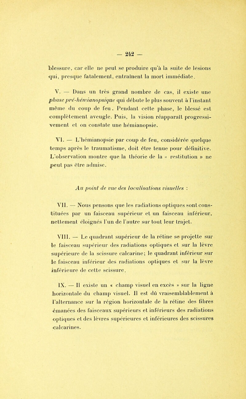 blessure, car elle ne peut se produire qu'à la suite de lésions <jui, presque fatalement, entraînent la mort immédiate, V. — Dans un très grand nombre de cas, il existe une phasepré-hémianopsique qui débute le plus souvent à l’instant même du coup de feu. Pendant cette phase, le blessé est complètement aveugle. Puis, la vision réapparaît progressi- vement et on constate une hémianopsie. VI. — L’hémianopsie par coup de feu, considérée quelque temps après le traumatisme, doit être tenue pour définitive. L’observation montre que la théorie de la « restitution » ne |)eut pas être admise. Au point de vue des localisations visuelles : VIL — Nous pensons que les radiations optiques sontcons- ilituées par un faisceau supérieur et un faisceau inférieur, nettement éloignés l’un de l’autre sur tout leur trajet. VIII. — Le quadrant supérieur de la rétine se projette sur le faisceau supérieur des radiations optiques et sur la lèvre supérieure de la scissure calcarine; le quadrant inférieur sur ie faisceau inférieur des radiations optiques et sur la lèvre inférieure de cette scissure. IX. — Il existe un « champ visuel en excès » sur la ligne horizontale du champ visuel. Il est dû vraisemblablement à l’alternance sur la région horizontale de la rétine des fibres émanées des faisceaux supérieurs et inférieurs des radiations optiques et des lèvres supérieures et inférieures des scissures •calcarines.