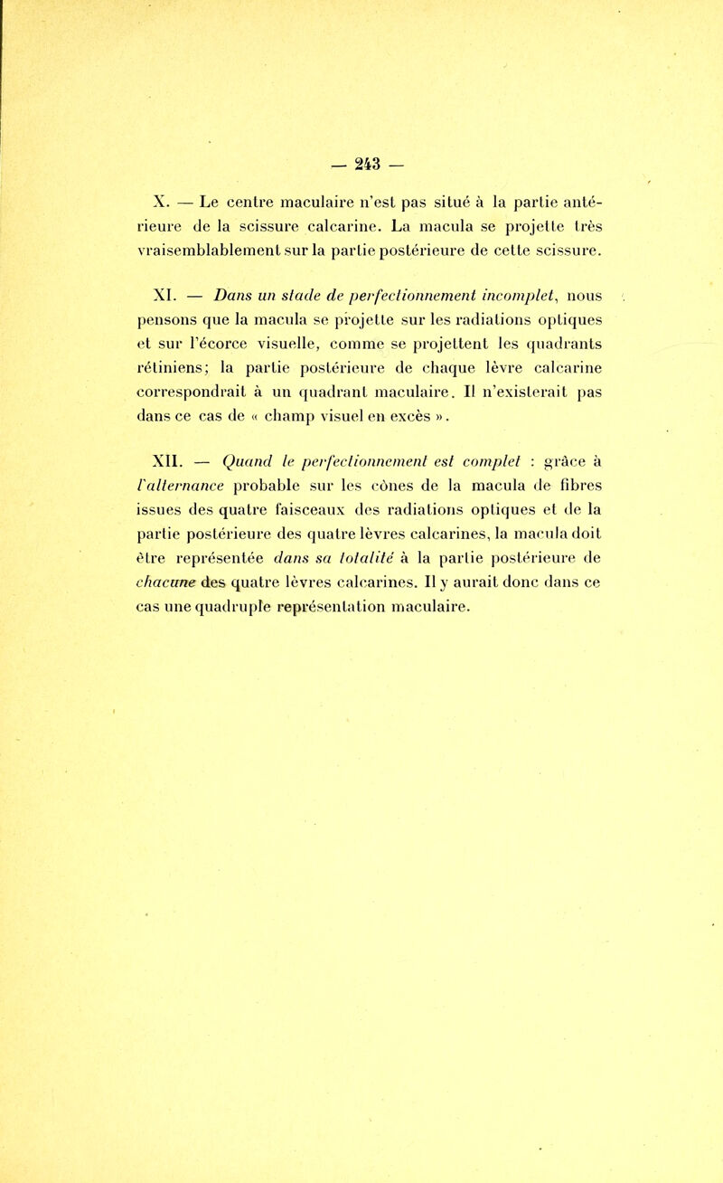 X. — Le centre maculaire n’est pas situé à la partie anté- rieure de la scissure calcarine. La macula se projette très vraisemblablement sur la partie postérieure de cette scissure. XL — Dans un stade de perfectionnement incomplet, nous pensons que la macula se projette sur les radiations optiques et sur l’écorce visuelle, comme se projettent les quadrants rétiniens; la partie postérieure de chaque lèvre calcarine correspondrait à un quadrant maculaire. Il n’existerait pas dans ce cas de « champ visuel en excès ». XII. — Quand le perfectionnement est complet : grâce à l'alternance probable sur les cônes de la macula de fibres issues des quatre faisceaux des radiations optiques et de la partie postérieure des quatre lèvres calcarines, la macula doit être représentée dans sa totalité à la partie postérieure de chacune des quatre lèvres calcarines. Il y aurait donc dans ce cas une quadruple représentation maculaire.