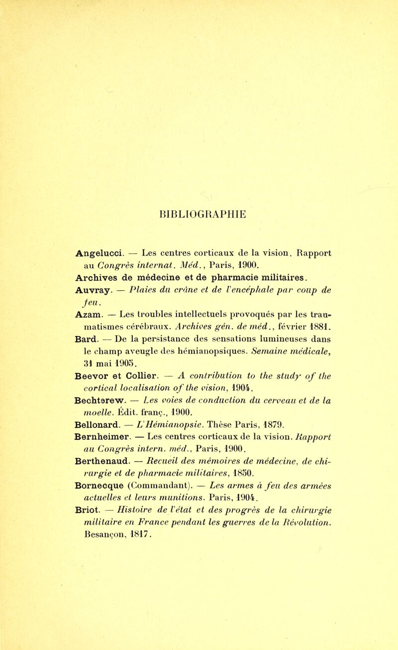 BIBLIOGRAPHIE Angelucci. — Les centres corticaux de la vision. Rapport au Congrès internat. Méd., Paris, 1900. Archives de médecine et de pharmacie militaires. Auvray. — Plaies du crâne et de Vencéphale par coup de feu. Azam. — Les troubles intellectuels provoqués par les trau- matismes cérébraux. Archives gén. de méd., février 1881. Bard. — De la persistance des sensations lumineuses dans le champ aveugle des hémianopsiques. Semaine médicale, 31 mai 1905. Beevor et Collier. — A contribution to the study of the cortical localisation of the vision, 1904. Bechterew. — Les voies de conduction du cerveau et de la moelle. Édit, franç., 1900. Bellonard. — LHémianopsie. Thèse Paris, 1879. Bernheimer. — Les centres corticaux de la vision. Rapport au Congrès intern. méd., Paris, 1900. Berthenaud. — Recueil des mémoires de médecine, de chi- rurgie et de pharmacie militaires, 1850. Bornecque (Commandant). — Les armes à feu des armées actuelles et leurs munitions. Paris, 1904. Briot. — Histoire de l’état et des progrès de la chirurgie militaire en France pendant les guerres de la Révolution. Besançon, 1817.