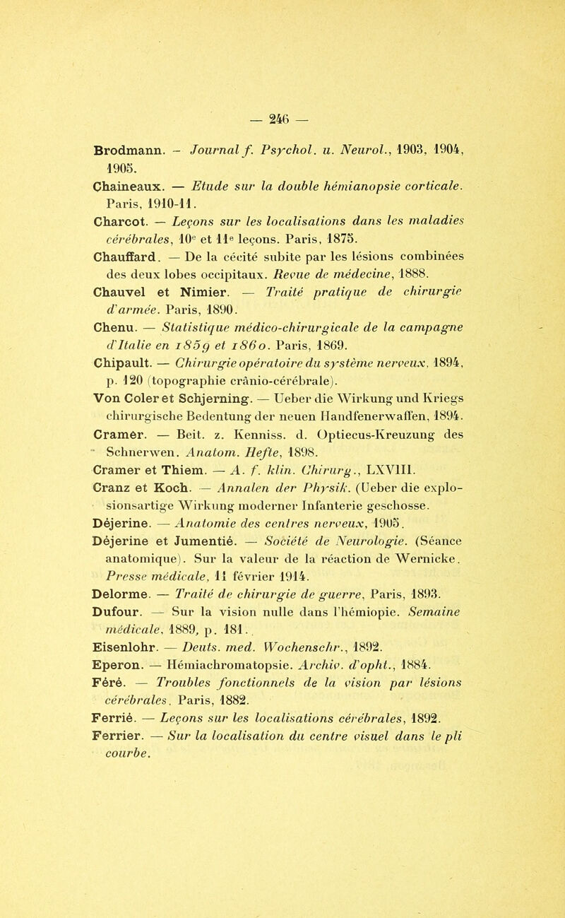 Brodmann. - Journal/. Psychol. u. Neurol., 1903, 1904, 1905. Chameaux. — Etude sur la double hémianopsie corticale. Paris, 1910-11. Charcot. — Leçons sur les localisations dans les maladies cérébrales, 10® et 11® leçons. Paris, 1875. Chauffard. — De la cécité subite par les lésions combinées des deux lobes occipitaux. Revue de médecine, 1888. Chauvel et Nimier. — Traité pratique de chirurgie d’armée. Paris, 1890. Chenu. — Statistique médico-chirurgicale de la campagne d'Italie en i85g et i86o. Paris, 1869. Chipault. — Chirurgie opératoire du système nerveu.x, 1894, p. 120 (topographie crànio-cérébrale). Von Coleret Schjerning. — Ueber die Wirkungund Kriegs chirurgische Bedentung der neuen Handfenerwaflén, 1894. Cramer. — Beit. z. Kenniss. d. Optiecus-Kreuzung des • Schnerwen. Anatom. Hefte, 1898. Cramer et Thiem. — A. f. klin. Chirurg., LXVIII. Cranz et Koch. — Annalen der Physik. (Ueber die explo- sionsartige Wirkung moderner Infanterie geschosse. Déjerine. — Anatomie des centres nerveu.x, 1905. Déjerine et Jumentié. — Société de Neurologie. (Séance anatomique). Sur la valeur de la réaction de Wernicke. Presse médicale, 11 février 1914. Delorme. — Traité de chirurgie de guerre, Paris, 1893. Dufour. — Sur la vision nulle dans l’hémiopie. Semaine médicale, 1889, p. 181., Eisenlohr. — Dents, med. Wochenschr., 1892. Eperon. — Hémiachromatopsie. Archiv. d'opht., 1884. Féré. — Troubles fonctionnels de la vision par lésions cérébrales. Paris, 1882. Ferrié. — Leçons sur les localisations cérébrales, 1892. Ferrier. — Sur la localisation du centre visuel dans le pli courbe.