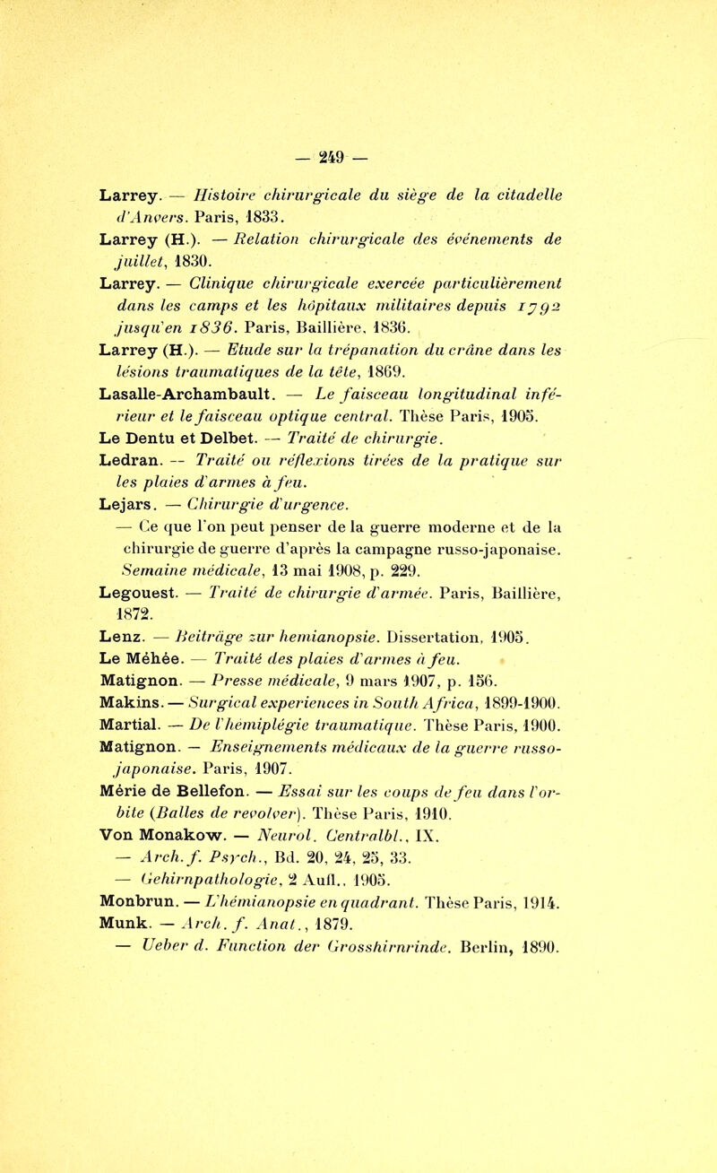 Larrey. — Histoire chirurgicale du siège de la citadelle d’Anvers. Paris, 1833. Larrey (H.). — Relation chirurgicale des événements de juillet, 1830. Larrey. — Clinique chirurgicale exercée particulièrement dans les camps et les hôpitaux militaires depuis lygs Jusqu'en i836. Paris, Baillièi'e, 183(5. Larrey (H.). — Etude sur la trépanation du crâne dans les lésions traumatiques de la tête, 1869. Lasalle-Archambault. — Le faisceau longitudinal infé- rieur et le faisceau optique central. Thèse Paris, 1903. Le Dentu et Delbet. — Traité de chirurgie. Ledran. — Traité ou réflexions tirées de la pratique sur les plaies d'armes à feu. Lejars. — Chirurgie d'urgence. — (5e que Ton peut penser de la guerre modei'ue et de la chirurgie de guerre d’après la campagne russo-japonaise. Semaine médicale, 13 mai 1908, p. 229. Legouest. — Traité de chirurgie d'armée. Paris, Baillière, 1872. Lenz. —Reitrage zur hémianopsie. Dissertation. 1903. Le Méhée. — Traité des plaies d'armes à feu. Matignon. — Presse médicale, 9 mars 1907, p. 136. Makins. — Surgical expeiàences in South Africa, 1899-1900. Martial. — De Vhémiplégie traumatique. Thèse Paris, 1900. Matignon. — Enseignements médicau.x de la guerre russo- japonaise. Paris, 1907. Mérie de Bellefon. — Essai sur les coups de feu dans l'or- bite {Dalles de revolver). Thèse Paris, 1910. Von Monakow. — Neurol. Centralbl., IX. — Arch.f. P.srch., Bd. 20, 24, 23, 33. — (jehirnpathologie, 2 Aull., 1903. Monbrun. — L'hémianopsie en quadrant. Thèse Paris, 1914. Munk. — Arch. f. Anat., 1879. — Ueber d. Function der Grosshirnrinde. Berlin, 1890.