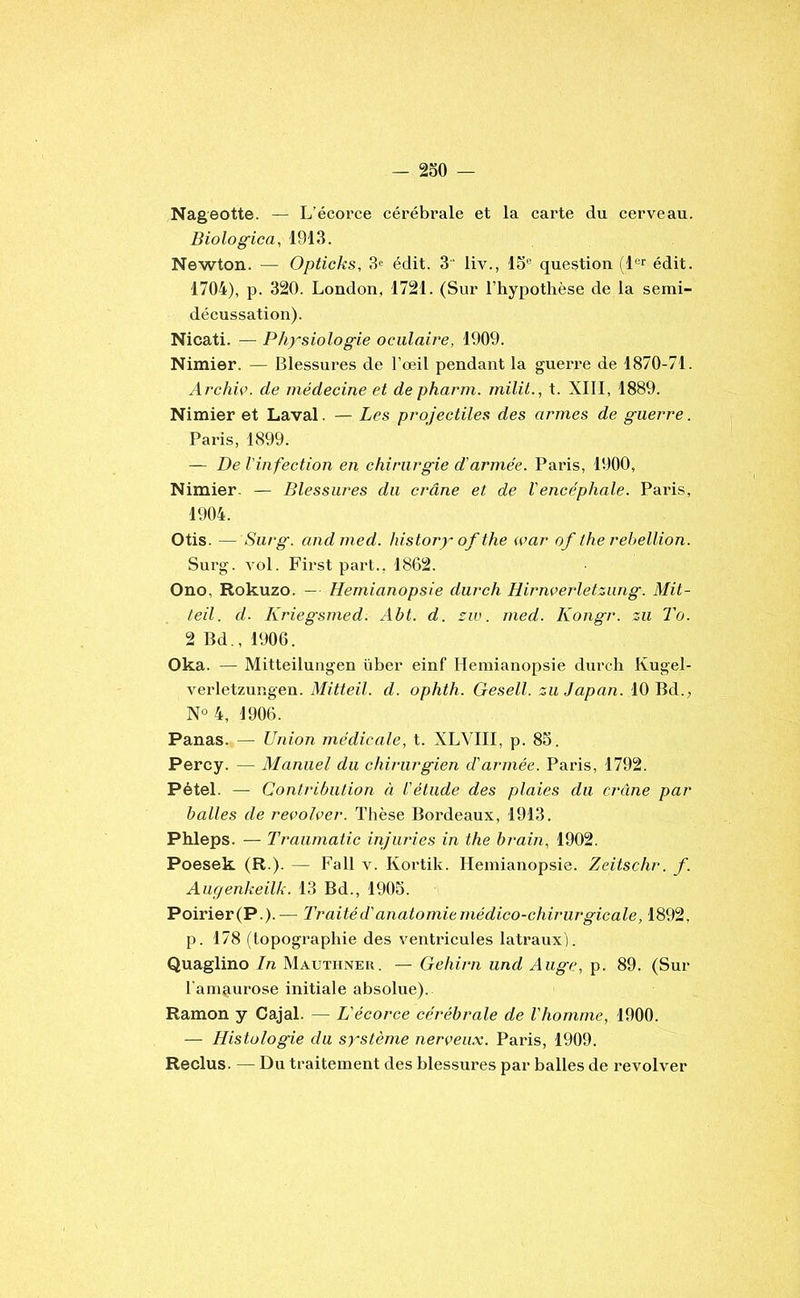 Nageotte. — L’écorce cérébrale et la carte du cerveau. Biologica, 1913. Newton. — Opticks, 3« édit. 3 liv., 15® question (1®*^ édit. 1704), p. 320. London, 1721. (Sur l’hypothèse de la semi- décussation). Nicati. — Physiologie oculaire, 1909. Nimier. — Blessures de l’œil pendant la guerre de 1870-71. Archic. de médecine et de pharm. milit., t. XIII, 1889. Nimier et Laval. — Les projectiles des armes de guerre. Paris, 1899. — De l'infection en chirurgie d'armée. Paris, 1900, Nimier. — Blessures du crâne et de l'encéphale. Paris, 1904. Otis. — Surg, andmed. history of the war of the rébellion. Surg. vol. First part., 1862. Ono, Rokuzo. — Hémianopsie durch Hirnverletzung. Mit- teil. d. Kriegsmed. Abt. d. siv. med. Kongr. zii To. 2 Bd., 1906. Oka. — Mitteilungen über einf Hémianopsie dm-ch Kugel- verletzungen. Mitteil. d. ophth. Gesell. zuJapan. 10 Bd., N° 4, 1906. Panas. — Union médicale, t. XLVIIl, p. 85. Percy. — Manuel du chirurgien d'armée. Paris, 1792. Pétel. — Contribution à l'étude des plaies du crâne par balles de recolver. Tlièse Bordeaux, 1913. Phleps. — Traiimatic injuries in the brain, 1902. Poesek (R ). — Fall v. Kortik. Hémianopsie. Zeitschr. f. Aur/enkeilk. 13 Bd., 1905. Poirier(P.). — Traité d'anatomie médico-chirurgicale, 1892, p. 178 (topographie des ventricules latraux). Quaglino In Mauthnek. — Gehirn und Auge, p. 89. (Sur l’amaurose initiale absolue). Ramon y Cajal. — L'écorce cérébrale de l'homme, 1900. — Histologie du système nerceux. Paris, 1909. Reclus. — Du traitement des blessures par balles de l'evolver