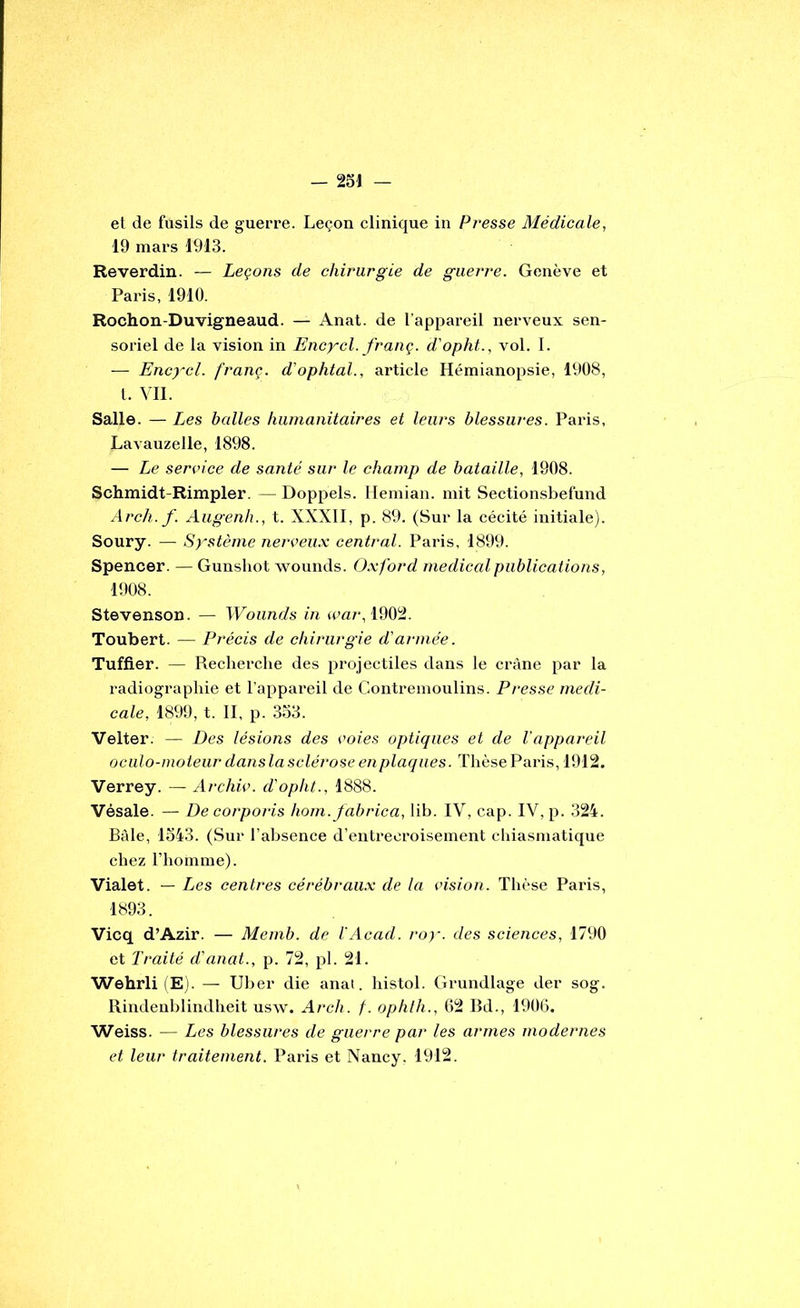 et de fusils de guerre. Leçon clinique in Presse Médicale, 19 mars 1913. Reverdin. — Leçons de chirurgie de guerre. Genève et Paris, 1910. Rochon-Duvigneaud. — Anat. de l’appareil nerveux sen- soriel de la vision in Encycl. franç. d'opht., vol. 1. — Encycl. franç. d'ophtal., article Hémianopsie, 1908, l. Vil. Salle. — Les balles humanitaires et leurs blessures. Paris, Lavauzelle, 1898. — Le service de santé sur le champ de bataille, 1908. Schmidt-Rimpler. — Doppels. llemiaii. mit Sectionsbefnnd Arch. f. Aiigenh., t. XXXII, p. 89. (Sur la cécité initiale), Soury. — Système nerçeu.x central. Paris, 1899. Spencer. — Gunshot wounds. O.xford medical publications, 1908. Stevenson. — Wounds in cpa/-, 1902. Toubert. — Précis de chirurgie d'armée. Tuffier. — Recherche des projectiles dans le crâne par la radiographie et l’appareil de Contremoulins. Presse medi- cale, 1899, t. II, p. 333. Velter. — Des lésions des voies optiques et de l'appareil oculo-moteur dansla sclérose en plaques. Thèse Paris, 1912. Verrey. — Archiv. d'opht., 1888. Vésale. — De corporis hom.fabrica, lih. IV, cap. IV, p. 324. Bâle, 1343. (Sur l’ahsence d’entrecroisement chiasmatique chez l’homme). ■Vialet. — Les centres cérébraux de la vision. Thèse Paris, 1893. Vicq d’Azir. — Memb. de l'Acad. ro)-. des sciences, 1790 et Traité d'ajiat., p. 72, pl. 21. Wehrli (E). — Uher die anat. histol. Grundlage der sog. Rindenhlindheit usw. Arch. f. ophlh., 62 Bd., 1906. Weiss. — Les blessures de guerre par les armes modernes et leur traitement. Paris et Nancy. 1912.