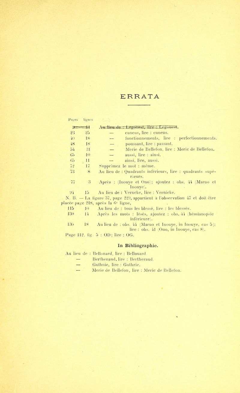 ERRATA Pa;;es lipn.'s 2-1 25 — cuucus, lire ; cuneus. 40 18 — l'ouclionnemenls, lire : perl'ectionnemenls. 48 18 — poussant, lii’e : passant. 54 31 — IMerie de Bellelon, lire : Meric de Bellelon. 05 10 — aussi, lire : ainsi. (15 ^ 11 — ainsi, lire, aussi. 72 ' 17 Supprimez le iiiot : inèine. 73 8 Ail lieu de : ijuadrauls inférieurs, lire : «luadi'aiils supé- rieurs. 77 3 Après ; (Inouye et Ono); ajoutez : Inouye'. obs. 44 (Maruü el 94 15 Au lieu de : Yerncke, lire ; Vernicke. N. B. - - La 1 Iig'ui-e 37, page 229, appartient ii l’observation 47 et doit être placée pape 218, après la fi'- ligne, ubs. -1» Jiémiaiiopsie 115 10 Au lien de : Ions les blessé, lire : 130 14 Après les mois ; lésés, ajoutez inl'érieiire). loü 18 Au lieu de ; obs, 44 (Mai’uo el Inouye, in Inouye, cas 5); lii'e : obs. 41 Adiio, lu Inouye, cas 8). Page 112, lig. 5 ; ÜD; lire : (JG. In Bibliographie. Au lieu de ; IJelInnard, lire ; liellouai-d — llerihenaud, lire ; Bei theraud. — Gulhnie, lire : Gutbrie. — Merie de Bellelon, lire ; Merle de tielleron.