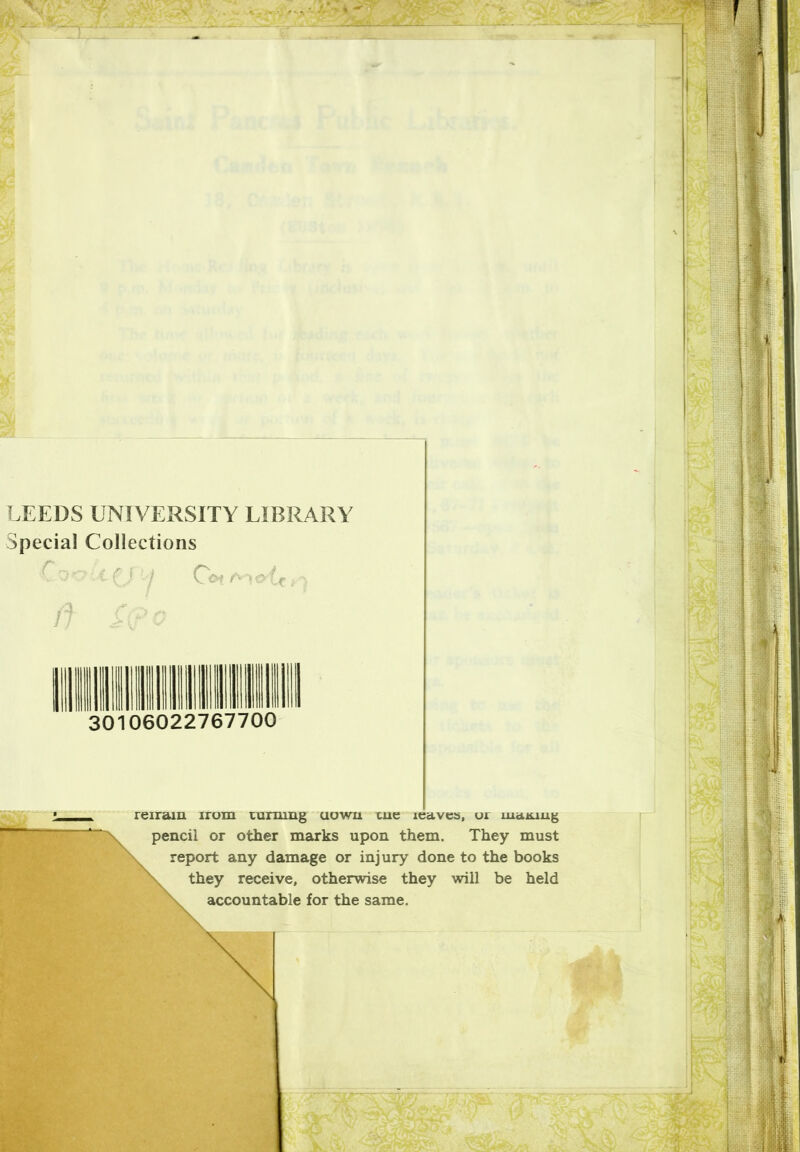 LEEDS UNIVERSITY LIBRARY Special Collections C it ii O&t 30106022767700 reiram irom turning aowu tue leaves, or mailing pencil or other marks upon them. They must report any damage or injury done to the books they receive, otherwise they will be held accountable for the same.