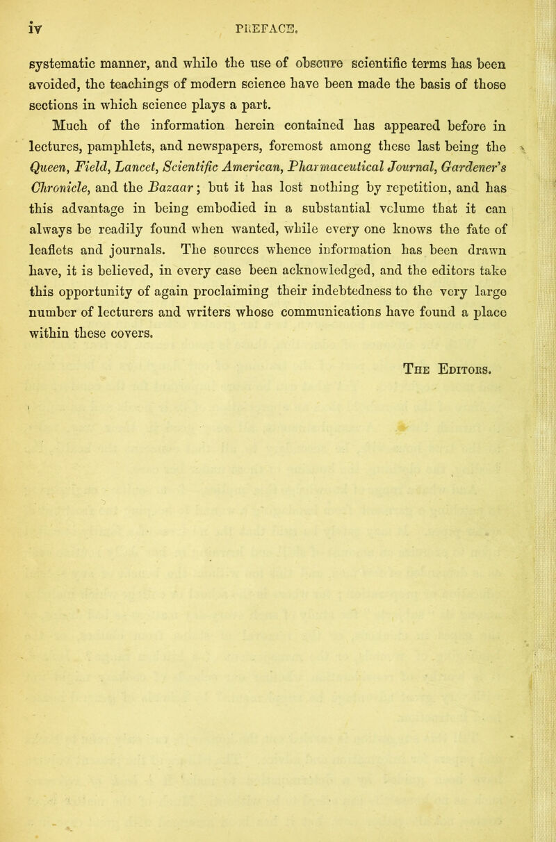 systematic manner, and wliile the use of ohscnre scientific terms has been avoided, the teachings of modern science have been made the basis of those sections in which science plays a part. Much of the information herein contained has appeared before in lectures, pamphlets, and newspapers, foremost among these last being the Queen, Field, Lancet, Scientific American, Pharmaceutical Journal, Gardener's Chronicle, and the Bazaar; but it has lost nothing by repetition, and has this advantage in being embodied in a substantial volume that it can always be readily found when wanted, while every one knows the fate of leaflets and journals. The sources whence information has been drawn have, it is believed, in every case been acknowledged, and the editors take this opportunity of again proclaiming their indebtedness to the very large number of lecturers and writers whose communications have found a place within these covers. The Editoes.