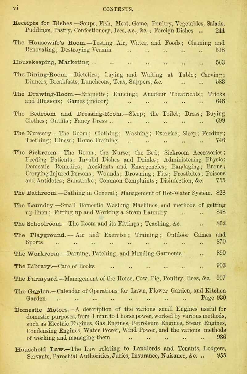 Receipts for Dishes.—Soups, Fish, Meat, Game, Poultry, Vegetables, Salads, Puddings, Pastry, Confectionery, Ices, &c., &c.; Foreign Dishes .. 244 The Housewife’s Room.—Testing Air, Water, and Foods; Cleaning and Renovating; Destroying Vermin .. .. .. .. .. 518 Housekeeping, Marketing .. .. .. .. .. .. .. 563 The Dining-Room.—Dietetics; Laying and Waiting at Table; Carving; Dinners, Breakfasts, Luncheons, Teas, Suppers, &c. .. .. 583 The Drawing-Room.—Etiquette; Dancing; Amateur Theatricals ; Tricks and Illusions; Games (indoor) .. .. .. .. .. 648 The Bedroom and Dressing-Room.—Sleep; the Toilet; Dress; Buying Clothes; Outfits; Fancy Dress .. .. .. .. .. .. 699 The Nursery.—The Room; Clothing; Washing; Exercise; Sleep; Feeding; Teething; Illness; Home Training .. .. .. .. .. 746 The Sickroom.—The Room; the Nurse; the Bed; Sickroom Accessories; Feeding Patients; Invalid Dishes and Drinks; Administering Physic; Domestic Remedies; Accidents and Emergencies; Bandaging; Burns; Carrying Injured Persons; Wounds; Drowning; Fits; Frostbites; Poisons and Antidotes; Sunstroke; Common Complaints; Disinfection, &c. 755 The Bathroom.—Bathing in General; Management of Hot-Water System. 828 The Laundry.—Small Domestic Washing Machines, and methods of getting up linen; Fitting up and Working a Steam Laundry .. .. 848 The Schoolroom.—The Room and its Fittings; Teaching, &c. .. 862 The Playground. — Air and Exercise; Training; Outdoor Games and Sports .. .. .. .. .. .. .. .. .. 870 The Workroom.—Darning, Patching, and Mending Garments .. 890 The Library.—Care of Books .. .. .. .. .. .. 903 The Farmyard.—Management of the Horse, Cow, Pig, Poultry, Bees, &c, 907 The Garden.—Calendar of Operations for Lawn, Flower Garden, and Kitchen Garden .. .. .. .. •• •• •• •• Page 930 Domestic Motors.—A description of the various small Engines useful for domestic purposes, from 1 man to 1 horse power, worked by various methods, such as Electric Engines, Gas Engines, Petroleum Engines, Steam Engines, Condensing Engines, Water Power, Wind Power, and the various methods of working and managing them 936 Household Law.—The Law relating to Landlords and Tenants, Lodgers, Servants, Parochial Authorities, Juries, Insurance, Nuisance, &c. 955