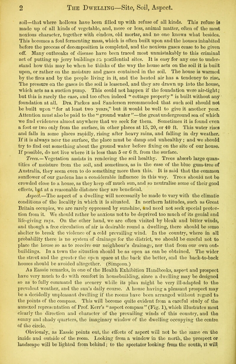 soil—that where hollows have been filled up with refuse of all kinds. This refuse is made up of all kinds of vegetable, and, more or less, animal matter, often of the most noxious character, together with cinders, old mortar, and no one knows what besides. This becomes a foul fermenting mass, which is often built upon and the houses inhabited before the process of decomposition is completed, and the noxious gases cease to be given off. Many outbreaks of disease have been traced most unmistakably to this criminal act of putting up jerry buildings on pestilential sites. It is easy for any one to under- stand how this may be when he thinks of the way the house acts on the soil it is built upon, or rather on the moisture and gases contained in the soil. The house is warmed by the fires and by the people living in it, and the heated air has a tendency to rise. The pressure on the gases in the soil is lessened, and they are drawn up into the house, which acts as a suction pump. This could not happen if the foundation were air-tight; but this is rarely the case, and too often indeed “ cottage property ” is built without any foundation at all. Drs. Parkes and Sanderson recommended that such soil should not be built upon “for at least two years,” but it would be well to give it another year. Attention must also be paid to the “ground water ”—the great underground sea of which we find evidences almost anywhere that we seek for them. Sometimes it is found even a foot or two only from the surface, in other places at 15, 20, or 40 ft. This water rises and falls in some places rapidly, rising after heavy rains, and falling in dry weather. If it is always near the surface, the place must be damp and unhealthy ; and we should try to find out something about the ground water before fixing on the site of our house. If possible, do not live where it is less than 5 or 6 ft. from the surface. Trees.—Vegetation assists in rendering the soil healthy. Trees absorb large quan- tities of moisture from the soil, and sometimes, as in the case of the blue gum-tree of Australia, they seem even to do something more than this. It is said that the common sunflower of our gardens has a considerable influence in this way. Trees should not be crowded close to a house, as they keep off much sun, and so neutralise some of their good effects, b.pt at a reasonable distance they are beneficial. Aspect.—The aspect of a dwelling will necessarily be made to vary with the climatic conditions of the locality in which it is situated. In northern latitudes, such as Great Britain occupies, we are rarely oppressed by sunshine, and need not seek special protec- tion from it. We should rather be anxious not to be deprived too much of its genial and life-giving rays. On the other hand, we are often visited by bleak and bitter winds, and though a free circulation of air is desirable round a dwelling, there should be some shelter to break the violence of a cold prevailing wind. In the country, where in all probability there is no system of drainage for the district, we should be careful not to place the house so as to receive our neighbour’s drainage, nor that from our own out- buildings. In a town the situation should be as open as can be obtained. The wider the street and the greater the open space at the back the better, and the back-to-back houses should be avoided altogether. (Simpson.) As Eassie remarks, in one of the Health Exhibition Handbooks, aspect and prospect have very much to do with comfort in housebuilding, since a dwelling may be designed so as to fully command the scenery while its plan might be very ill-adapted to the prevalent weather, and the sun’s daily course. A house having a pleasant prospect may be a decidedly unpleasant dwelling if the rooms have been arranged without regard to the points of the compass. This will become quite evident from a careful study of the annexed representation of Prof. Kerr’s “ aspect compass ” (Fig. 1), which illustrates most clearly the direction and character of the prevailing winds of this country, and the sunny and shady quarters, the imaginary window of the dwelling occupying the centre of the circle. Obviously, as Eassie points out, the effects of aspect will not be the same on the inside and outside of the room. Looking from a window in the north, the prospect or landscape will be lighted from behind; to the spectator looking from the south, it will