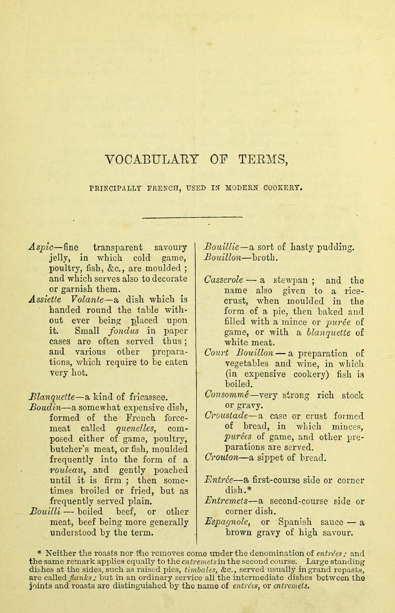 VOCABULARY OB TERMS, PEIKCIPALLT FRENCH, USED IN MODERN COOKERY. Aspic—fine transparent savoury jelly, in which, cold game, poultry, fish, &o., are moulded ; and which serves also to decorate or garnish them. Assietle Volanle—a dish which is handed round the table with- out ever being placed upon it. Small fondtis in paper cases are often served thus; and various other prepara- tions, which require to be eaten very hot. Blanquette—a kind of fricassee. Boudin—a somewhat expensive dish, formed of the French force- meat called quenelles, com- posed either of game, poultry, butcher’s meat, or fish, moulded frequently into the form of a rouleau, and gently poached until it is firm ; then some- times broiled or fried, hut as frequently served plain. Bouilli — boiled beef, or other meat, beef being more generally understood by the term. Bouiliie—a sort of hasty pudding. Bouillon—broth. Casserole — a stewpan ; and the name also given to a rice- crust, when moulded in the form of a pie, then baked and filled with a mince or puree of game, or with a hlanquette of white meat. Court Bouillon—a preparation of vegetables and wine, in which (in expensive cookery) fish i.s boiled. Consomme—very strong rich stock or gravy. Croustade—a case or crust formed of bread, in which mince.s, purges of game, and other qrre- parations are served. Crouton—a sippet of bread. Entrde—a first-course side or corner dish.* Entremets—a second-course side or corner dish. Espagnole, or Spanish sauce — a brown gravy of high savour. * Neither the roasts nor t*he removes come under the denomination of enMes; and the same remark applies equally to the entremets in the second course. Large standing dishes at the sides, such as raised pies, timbales, &c., served usuaily in grand repasts, are csX\e& flanks; hut in an ordinary service all the intermediate dishes between the joints and roasts are distinguished by the name of entries, or entremets.