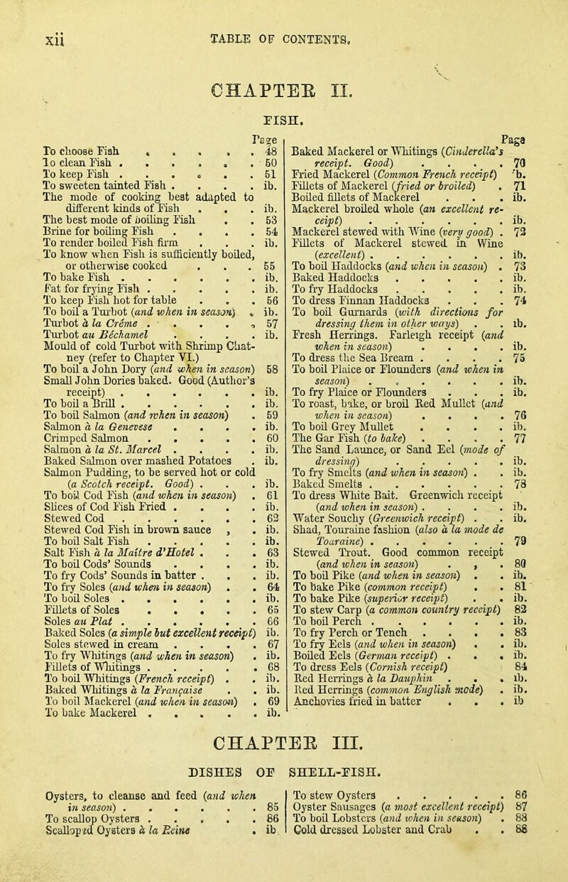 CHAPTEE II, riSH. I’cse To cliooae Fiali > . , , . To clean Fisli ...... To keep Ksli To sweeten tainted Fish .... The mode of cooking best adapted to different kinds of Fish The best mode of uoihng ITsli Brine for boiling Fish .... To render boiled Fish fum To know when Fish is sufficiently boiled, or otherwise cooked To bake Fish Fat for frying Fish To keep Fish hot for table To boil a Thubot {mid, when in season) , Turbot d la Creme . . . . , Turbot aa BUhamel .... Mould of cold Turbot with Shrimp Ciiat- ney (refer to Chapter VI.) To boU a John Dory {and when in season) SmaUJohn Dories baked. Good (Author’s receipt) To boil a BriU To bod Salmon (and when in season) Salmon d la Genevese .... Crimped Salmon Salmon d la St. Marcel .... Baked Salmon over mashed Potatoes Salmon Pudding, to be served hot or cold (a Scotch receipt. Good) . To boU Cod Fish {and when in season) . Slices of Cod Fish Fried .... Stewed Cod Stewed Cod Fish in brown sauce , To boil Salt Fish Salt Fish d la Maitre d’Hotel . . . To bod Cods’ Soimds .... To fry Cods’ Sounds in batter . To fry Soles {and when in season) To bod Soles Fillets of Soles Soles au Plat Baked Soles {a simple hut excellent receipt) Soles stewed in cream .... To fry Wliitings {and when in season) . Fillets of 'Whitings To bod Whitings {French receipt) . Baked 'Whitings d la I'ranfaise . . To boil Mackerel {and when in season) . To bake Mackerel 4S 60 61 ib. ib. 63 64 ib. 56 ib. ib. 66 ib. 57 ib. 58 ib. ib. 69 ib. 60 ib. ib. ib. 61 ib. 63 ib, ib. 63 ib. ib. 64 ib. 65 66 ib. 67 ib. 68 ib. ib. 69 ib. Page Baked Mackerel or MTiitings {CinderclWs receipt. Good) . . . .70 Fried Mackerel {Common French receipt) 'b. Fillets of Mackerel {fried or hroiled) . 71 Boiled fillets of Mackerel . . . ib. Mackerel broiled whole {an excellent re^ ceipt) ib. Mackerel stewed with AVine {very good) . 73 Fillets of Mackerel stewed in Wine {excellent) ib. To boil Haddocks {and when in season) . 73 Baked Haddocks ib. To fry Haddocks ib. To dress Finnan Haddocks . . .74 To boil Gurnards {with directions for dressing them in other ways) . . ib. Fresh Herrings. Farleigh receipt {and when in season) . . . . ib. To dress the Sea Bream . . . .75 To boil Plaice or Flounders {and when in season) ib. To fry Plaice or Flounders . . . ib. To roast, bake, or broil Eed Mullet {and when in season) . • . .76 To boil Grey Mullet . . . . ib. The Gar Fish {to haJee) . . . .77 The Sand Launce, or Sand Eel {mode of dressing) ib. To fi'y Smelts {and when in seasorf) . . ib. Baked Smelts 78 To dress Wliite Bait. Greenwich receipt {and when in season) . . . . ib. Water Souchy {Greenwich receipt) . . ib. Shad, TouTEiine fashion {also a la mode de Toaraine) ...... 79 Stewed Trout. Good common receipt {amd when in season) , , .80 To boil Pike {and when in season) . . ib. To bake Pike {common recei'gt) • • 81 To bake Pike {supenor receipt) . • ib. To stew Carp (a common country receipt) 83 To boil Perch . ..... ib. To fry Perch or Tench . . . . 83 To fry Eels {and when in season) • . ib. Boiled Eels {German receipt) . • ♦ ib. To dress Eels {Coryiish receipt) 84 Red Herrings h la Dauphin . . • ib. Red Herrings {common English mode) . ib. Anchovies fried in batter . • . ib CHAPTEE III. DISHES OF Oysters, to cleanse and feed {and when in season) 85 To scallop Oysters 86 Scallop id Oysters . ib. SHELL-FISH. To stew Oysters . . . . _ . 86 Oyster Sausages {a most excellent receipt) 87 To boil Lobsters {and when in season) . 88 Cold dressed Lobster and Crab . . 88