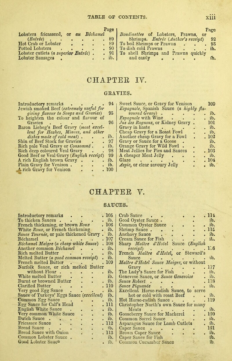 Page Lobsters fricasseed, or au Bechamel (Entree) 89 Hot Crab or Lobster . . . .89 Potted Lobsters 90 Lobster cutlets (a superior BntrSe) , . 91 Lobster Sausages , . . ib. Page Boudineltes of Lobsters, Prawns, or Slmmps. Entree {Author's receipt) 92 To boil Slaimps or Prawns . . .93 To dish cold Prawns . . . . ib. To shell Shrimps and Prawns quickly and easily .... ft. CHAPTEE IV. GEATIES. Introductory remarks . . . . 94 Jewish smoked Beef {extremely useful for gieing flavour to Soups and Gravies) 95 To heighten the colour and flavour of Gravies 96 Baron Liebeg’s Beef Gravy {most excel- lent for Hashes, Minces, and other dishes made of cold meat) . . . ib. Shin of Beef Stock for Gravies . . 97 Rich pale Veal Gravy or Consomme . . ib. Rich deep coloured VCEd Gravy . . 98 Good Beef or Veal Gravy {English receipt) 99 A rich English brown Gravy . . . ib. Plain Gravy for Venison . . . . ib. ,A rich Gravy for Venison . . .100 Sweet Sauce, or Gravy for Venison 100 Espagnole, Spanish Sauce (a highly fla- voured Gravy) ib. Espagnole with Wine . . . . ib. Jus des Itognons, or Kidney Gra^'y . 101 Gravy in haste . , . . . ib. Cheap Gravy for a Roast Fowl . . ib. Another cheap Gravy for a Fowl . . 102 Gravy or Sauce for a Goose . ib. Orange Gravy for Wild Fowl . . ib. Meat Jellies for Pies and Sauces . . 103 A cheaper Meat Jelly . . . . ib. Glaze 101 Aipic, or clear savoury Jelly . . ib. CHAPTEE V. SAUCES. Introductory remarks ... 105 To thicken Sauces ib. French thickening, or brown Roux . 106 White Roux, or lYench thickening . ib. Sauce Tournee, or pale thickened Gravy . ib. Bdchamel 107 Bechamel Maigre (a cheap white Sauce) . 108 Another common Bechamel . . . ib. Rich melted Butter . . . . ib. Melted Butter (a good common receipt) . ib. French melted Butter .... 109 Norfolk Sauce, or rich melted Butter without Flour ib. White melted Butter ... ib. Burnt or browned Butter . . . ib. Clarified Butter . . . .110 Very good Egg Sauce . . . . ib. Sauce of Turkeys’ Eggs Sauce {excellent) ib. Common Egg Sauce . . . . ib. Egg Sauce for Calfs Head . . Ill EngUsh White Sauce . . . . ib. Very common White Sauce . . . ib. Dutch Sauce ib. Fricassee Sauce 112 Bread Sauce ib. Bread Sauce with Onion . . . 113 Common Lobster Sauce . . ib. Good Libster Sauc<^ , ib. Crab Sauce . . ... Ill Good Oyster Sauce . . ib. Common Oyster Sauce . . . . ib. Shrimp Sauce ... . . 116 Anchovy Sauce ib. Cream Sauce for Fish . . . . ib. Sharp Maitre d’Hotel Sauce {English receipt) 116 French Maitre dtUotel, or Steward’s Sauce ib. Maitre d’Eotel Sauce Maigre, or without Gravy 117 The Lady’s Sauce for Fish . . . ib. Genevese Sauce, or Sauce Genevoise . ib. Sauce Robert ... .118 Sauce Piquante . . . . ib. Excellent Horse-radish Sauce, to serve hot or cold with roast Beef . . ib. Hot Horse-radish Sauce .... 119 Christopher North’s own Sauce for many Meats ib. Gooseberry Sauce for Mackerel . . 120 Common Sorrel Sauce . . . . ib. Asparagus Sauce for Lamb Cutlets . ib. Caper Sauce 121 Brown Caper Sauce . . . . ib. Caper Sauce for Fish ib, Coiuniou Cucumber Sauce ■ II),