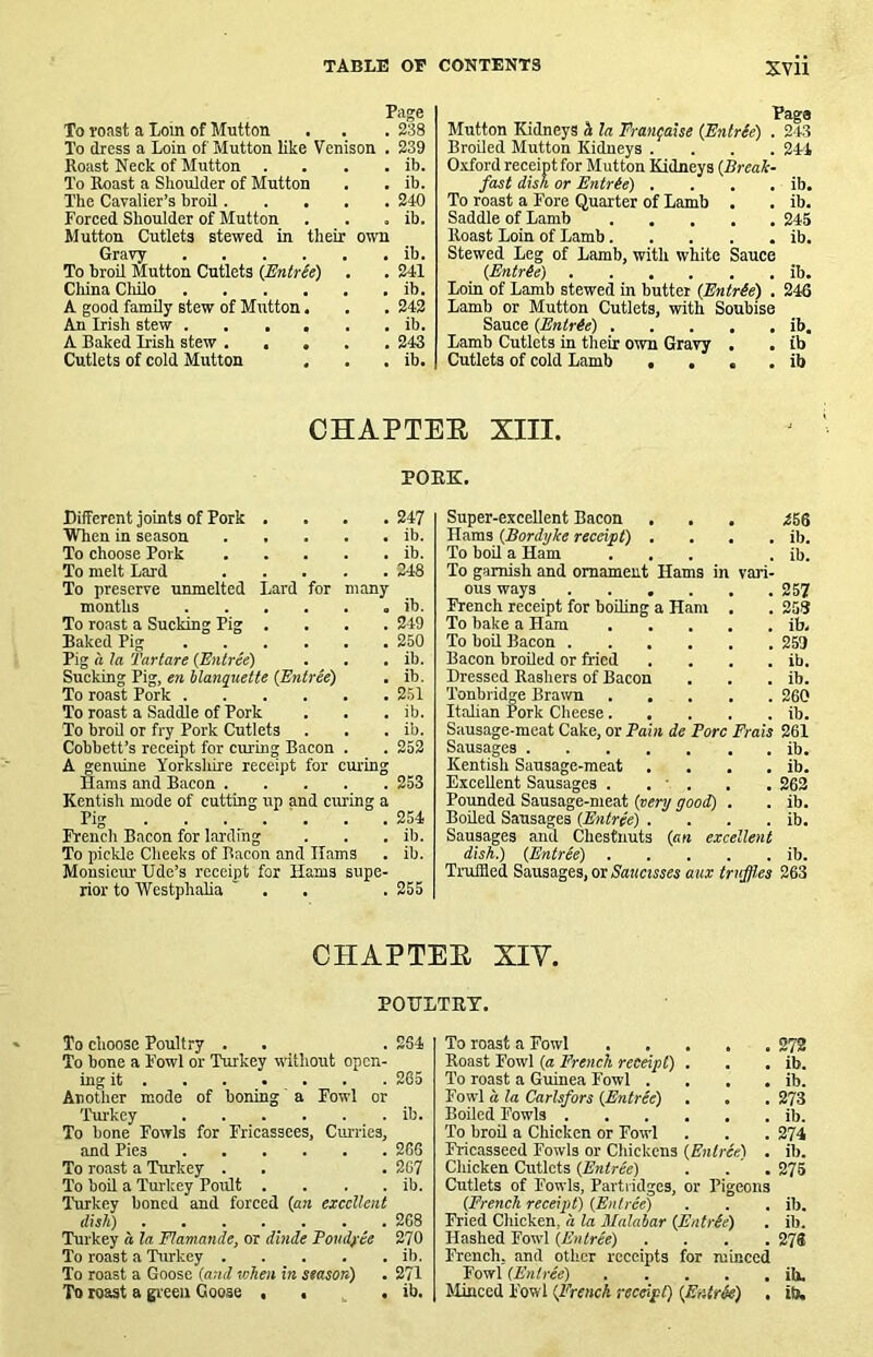 XVU Page To roast a Loin of Mutton . . . 238 To dress a Loin of Mutton like Venison . 239 Roast Neck of Mutton . . . . ib. To Roast a Shoulder of Mutton . . ib. The Cavalier’s hroil 240 Forced Shoulder of Mutton . . , ib. Mutton Cutlets stewed in their own Gravy ib. To broil Mutton Cutlets (JSntrSe) . . 241 China Cliilo ib. A good family stew of Mutton. . . 242 An Irish stew ib. A Baked Irish stew 243 Cutlets of cold Mutton . . . ib. Mutton Kidneys h la FranfaUe (Enlr(e) , 243 Broiled Mutton Kidneys .... 241 O-vford receipt for Mutton Kidneys {Break- fast disk or Bntr(e) . . . . ib. To roast a Fore Quarter of Lamb . . ib. Saddle of Lamb 245 Roast Loin of Lamb ib. Stewed Leg of Lamb, with white Sauce {EntrSe) ib. Loin of Lamb stewed in butter {Entr(e) . 246 Lamb or Mutton Cutlets, with Soubise Sauce {Enirie) ib. Lamb Cutlets in their own Gravy . . ib Cutlets of cold Lamb • , , . ib CHAPTEE XIII. POEK. Different joints of Pork .... 247 When in season ib. To choose Pork ib. To melt Lard 248 To preserve umnelted Lard for many months ib. To roast a Sucking Pig .... 249 Baked Pig 250 Pig a la Tartars (Entree) . . . ib. Sucking Pig, en hlanquette (Entree) . ib. To roast Pork 251 To roast a Saddle of Pork . . . ib. To broU or fry Pork Cutlets . . . ib. Cobbett’s receipt for curing Bacon . . 252 A genuine Yorkshhe receipt for curing Hams and Bacon 253 Kentish mode of cutting up and curing a Pig . . . . ' . . .254 French Bacon for larding . . . ib. To pickle Cheeks of Bacon and Hams . ib. Monsiem- Ude’s receipt for Hams supe- rior to Westphalia ' . . . 255 Super-excellent Bacon . . . Hams (Bordyke receipt) . . . . To boil a Ham ... To garnish and ornament Hams in vari- ous ways .... French receipt for boiling a Ham To bake a Ham To boil Bacon .... Bacon broiled or fried Dressed Rasbers of Bacon Tonbridge Brawn Itahan Pork Cheese. Sausage-meat Cake, or Bain de Bore Sausages Kentish Sausage-meat . . Excellent Sausages . . ■ . Pounded Sausage-meat (very good) Boiled Sausages (Entree) . Sausages and Chestnuts (an excellent dish.) (EntrSe) Truffled Sausages, or Sauctsses aux truff.es Frais 256 ib. ib. 257 258 ib- 259 ib. ib. 260 ib. 261 ib. ib. 262 ib. ib. ib. 263 CHAPTEE XIV. POITLTET. To choose Poultry . . . 264 To bone a Fowl or Turkey without open- ing it 265 Another mode of boning a Fowl or 'Pur-key ib. To bone Fowls for Fricassees, Cm-ries, and Pies 266 To roast a Turkey . . . 267 To boil a Turkey Poult .... ib. Turkey boned and forced (an excellent dish) . . . . _ . . . 268 Turkey a la Flamande, or dlnde Bondfie 270 To roast a 'Turkey ib. To roast a Goose (and when in season) . 271 To roast a green Goose , . . ib. To roast a Fowl Roast Fowl (a French receipt) . To roast a Guinea Fowl .... Fowl a, la Carlsfors (Entree) . . Boiled Fowls 'Po broil a Chicken or Fowl Fricasseed Fowls or Chickens (Entree) . Chicken Cutlets (Entree) . . . Cutlets of Fowls, Partridges, or Pigeons (French receipt) (Entree) Fried Chicken, a la Malabar (Entrie) Hashed Fowl (Entree) .... French, and other receipts for minced Fowl (Entree) Minced Fowl (French reccipC) (Entr^) . 272 ib. ib. 273 ib. 274 ib. 275 ib. ib. 278 ih. ib.