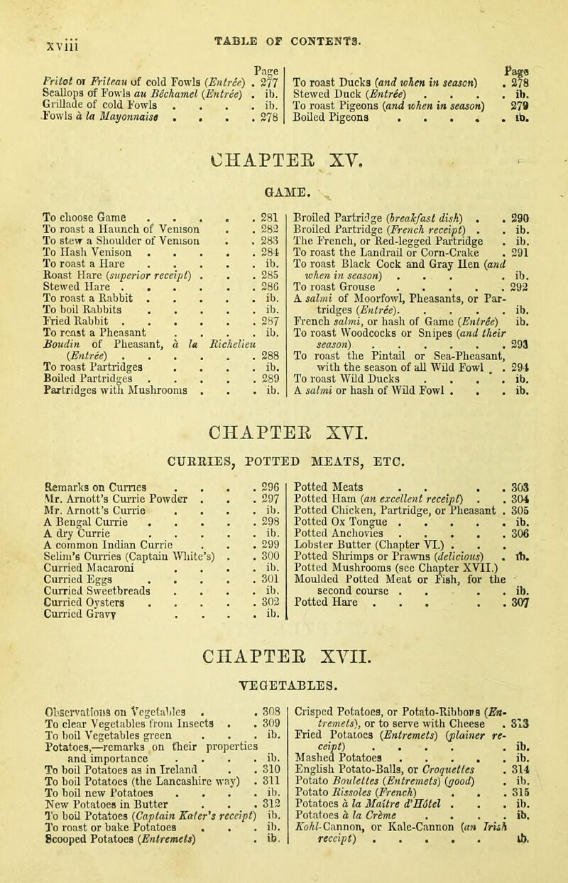 Pnge Fritot 01 Friteau of cold Fowls (Entree) . 377 Scallops of Fowls au Bechamel {Entree) . ib. GriUaue of cold Fowls .... ib. •Fowls d la Mayonnaise .... 378 To roast Ducks (and when in season) . ^ Stewed Duck (Entree) . . . . ib. To roast Pigeons (and when in season) 279 Boiled Pigeons ..... ib. OHAPTEE XY. GAME. To choose Game 281 To roast a Haunch of Venison . . 283 To stew a Shoulder of Venison . . 283 To Hash Venison 281 To roast a Hare ib. Roast Hare (stiperiar receipt) . . . 285 Stewed Hare 286 To roast a Rabbit ib. To boil Ralibits ib. Fried Rabbit 287 To rcast a Pheasant . . . . ib. Boudin of Pheasant, a la Richelieu (Entree) 288 To roast Partridges . . . . ib. Boiled Partridges 289 Partridges with Mushrooms . . . ib. Broiled Partridge (breakfast disk) . . 290 Broiled Partridge (French receipt) . . ib. The French, or Red-legged Partridge . ib. To roast the Landrail or Corn-Crake . 291 To roast Black Cock and Gray Hen (and when in season) , . . . ib. To roast Grouse 292 A salmi of Moorfowl, Pheasants, or Par- tridges (Entree) ib. Fi'ench salmi, or hash of Game (Entree) ib. To roast Woodcocks or Snipes (and their season) 393 To roast the Pintail or Sea-Pheasant, with the season of all Wild Fowl . . 294 To roast Wild Ducks . . . ' . ib. A salmi or hash of Wild Fowl . . . ib. CHAPTEE XYI. CURRIES, ROTTED MEATS, ETC. Remarks on Cumes .... 296 Mr. Amott’s Currie Powder . . . 297 Mr. Arnott’s Currie . . . . ib. A Bengal Currie 298 A dry Currie ib. A common Indian Currie . . . 299 Selim’s Curries (Captain Wliite’s) . . 300 Curried Macaroni . . . . ib. Curried Eggs 301 Curried Sweetbreads .... ib. Curried Oysters 302 Cun'icd Gravy . . . . ib. Potted Meats . . . . 303 Potted Ham (an excellent receipt) . . 304 Potted Chicken, Partridge, or Pheasant . 305 Potted Ox Tongue ib. Potted Anchovies 306 Lobster Butter (Chapter VI.) . Potted Slirimps or Prawns (delicious) . ib. Potted Mushrooms (see Chapter XVII.) Moulded Potted Meat or Fish, for the second course . . . . ib. Potted Har e ... . . 307 CHAPTEE XYII. TEGETABEES. Ohservatiniis on Vegetables . . 308 To clear Vegetables from Insects . . 309 To boil Vegetables gi'ecn . . . ib. Potatoes,—remarks on their properties and importance . . . . ib. To boil Potatoes as in Ireland . . 310 To hoil Potatoes (the Lancashire way) . 311 To boil new Potatoes . . . . ib. New Potatoes in Butter . . . 313 To boU Potatoes (Captain Eater's receipt) ib. To roast or bake Potatoes . . . ib. Scooped Potatoes (Entremets) . ib. Crisped Potatoes, or Potato-Ribbors (E«- tremets), or to serve with Cheese . 313 Fried Potatoes (Entremets) (plainer re- ceipt) .... . ib. Mashed Potatoes ib. Enghsh Potato-Balls, or Croquettes . 314 Potato Boulettes (Entremets) (good) . ib. Potato Rissoles (French) . . .315 Potatoes a la Maitre d’Mdtel . . . ib. Potatoes a la Crime . . . . ib. Kohl-Cannon, or Kale-Cannon (an Irish receipt) ib.