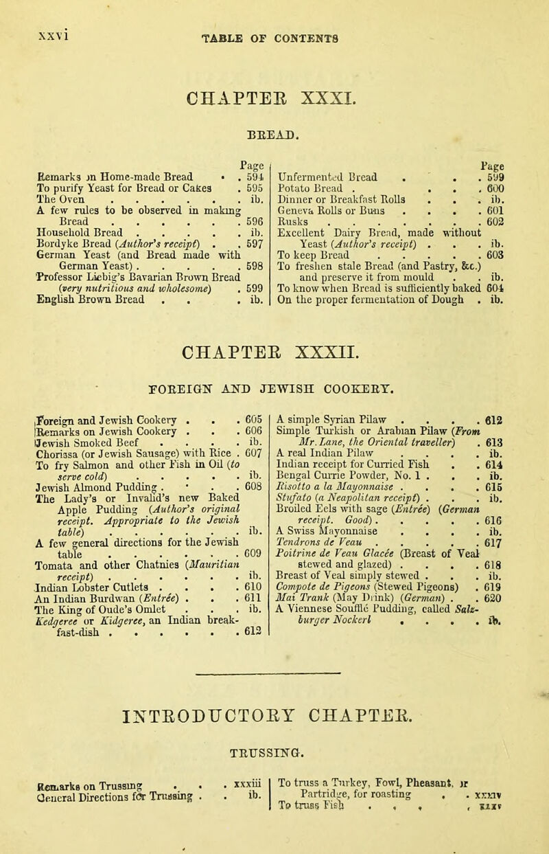 CHAPTEE XXXI. BEE AD. Page Remarks jn Home-made Bread • . 591 To purify Yeast for Bread or Cakes . 695 The Oven ib. A few rules to be observed in makmg Bread 596 Household Bread il). Bordyke Bread {Author^s receipt) , . 697 German Yeast (and Bread made with German Yeast) 698 ’Professor Liebig’s Bavarian Broum Bread {.very nutritious and wholesome) . 599 English Brown Bread . . . ib. Page Unfermented Bread . . . 599 Potato Bread . ... 600 Dinner or Breakfast Rolls . . . ib. Geneva Rolls or Buns .... 601 Rusks 602 Excellent Dairy Bread, made without Yeast ^Author’s receipt) . . . ib. To keep Bread 603 To freshen stale Bread (and Pastry, &c.) and preserve it from mould . . ib. To know when Bread is sufficiently baked 601 On the proper fermentation of Dough . ib. CHAPTEE XXXII. EOEEIGN AUD JEWISH COOEHIET. iForeign and Jewish Cookery . • . 605 IRemarks on Jewish Cookery . . . 606 IJewish Smoked Beef . . _ • . ib. Choriasa (or Jewish Sausage) with Kice . 607 To fry Salmon and other Fish in Oil {to serve cold) ib. Jewish Almond Pudding . • . . 608 The Lady’s or Invahd’s new Baked Apple Pudding {Author's original receipt. Appropriate to the Jewish table) . . . . . . . ib. A few general directions for the Jewish table 609 Tomata and other Chatnies {Mauritian receipt) ib. Indian Lobster Cutlets . . • . 610 An Indian Burdwan . . .611 The King of Oude’s Omlet . . . ib. Kedgeree or KidgereCy an Indian break- fast-dish 613 A simple Syrian Pilaw .... 612 Simple Turkish or Arabian Pilaw {From Mr. Lane, the Oriental traveller^ . 613 A real Indian Pilaw . . . . ib. Indian receipt for Curried Fish . . 614 Bengal Currie Powder, No. 1 . , . ib. Risotto a la Mayonnaise .... 616 Stufato {a Neapolitan receipt) . . . ib. Broiled Eels with sage {Entree) {German receipt. Gooi^ 616 A Swiss Mayonnaise . , . . ib. Tendrons de Veau 617 Foitrine de Veau GJacee (Breast of Yeal stewed and glazed) . . , .618 Breast of Veal simply stewed . . . ib. Compote de Rigeons (Stewed Pigeons) . 619 Max Trank (May Diink) {German) . . 620 A Viennese Souftlc Pudding, called Sale^ burger Nockerl , . , . ib. IXTEODHCTOEY CHAPTEE. TRUSSING. Remarks on Trussmg . . . xxxiu 1 To truss a Turkey, Fowl, Pheasant, ir aeucral Directions f(» Tnissing . . ib. Partndsre, for roasting . . xxkiv I Tp truss rish ... , *iit