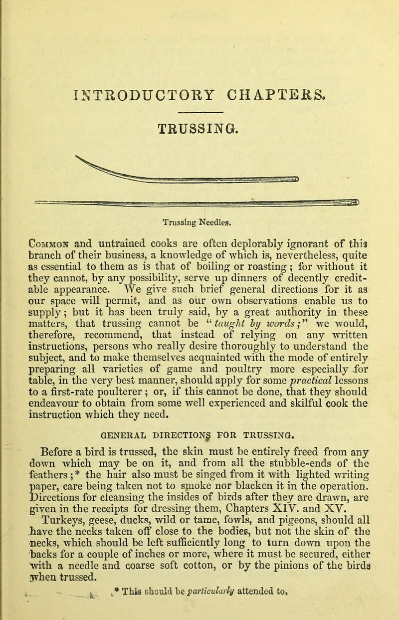 INTRODUCTOKY CHA.PTERS. TRUSSING. Common and untrained cooks are often deplorably ignorant of thi-j branch of their business, a knowledge of which is, nevertheless, quite as essential to them as is that of boiling or roasting ; for without it they cannot, by any possibility, serve up dinners of decently credit- able appearance. We give such brief general directions for it as our space will permit, and as our own observations enable us to supply; but it has been truly said, by a great authority in these matters, that trussing cannot be “ taught by icords; ” we would, therefore, recommend, that instead of relying on any written instructions, persons who really desire thoroughly to understand the subject, and to make themselves acquainted with the mode of entirely preparing all varieties of game and poultry more especially for table, in the very best manner, should apply for some practical lessons to a first-rate poulterer; or, if this cannot be done, that they should endeavour to obtain from some well experienced and skilful cook the instruction which they need. GENERAL DIRECTION^ FOR TRUSSING. Before a bird is trussed, the skin must be entirely freed from any down which may be on it, and from all the stubble-ends of the feathers ; * the hair also must be singed from it with lighted writing paper, care being taken not to smoke nor blacken it in the operation. Directions for cleansing the insides of birds after they are drawn, are given in the receipts for dressing them. Chapters XIV. and XV. Turkeys, geese, ducks, wild or tame, fowls, and pigeons, should all have the necks taken otf close to the bodies, but not the skin of the ■necks, which should be left sufficiently long to turn down upon the backs for a couple of inches or more, where it must be secured, either with a needle and coarse soft cotton, or by the pinions of the birds [when trussed. - . ^ This obould be porticMlar/y attended to.