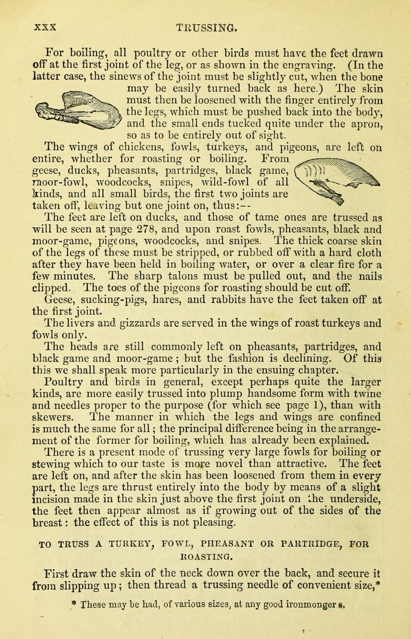 For boiling, all poultry or other birds must have the feet drawn otF at the first joint of the leg, or as shown in the engraving. (In the latter case, the sinews of the joint must be slightly cut, when the bone may be easily turned back as here.) The skin must then be loosened with the finger entirely from the legs, which must be pushed back into the body, and the small ends tucked quite under the apron, so as to be entirely out of sight. The wings of chickens, fowls, turkeys, and pigeons, are left on entire, whether for roasting or boiling. From geese, ducks, pheasants, partridges, black game, moor-fowl, woodcocks, snipes, wild-fowl of all kinds, and all small birds, the first two joints are taken off, leaving but one joint on, thus:-- The feet are left on ducks, and those of tame ones are trussed as will be seen at page 278, and upon roast fowls, pheasants, black and moor-game, pigeons, woodcocks, and snipes. The thick coarse skin of the legs of these must be stripped, or rubbed off with a hard cloth after they have been held in boiling water, or over a clear fire for a few minutes. The sharp talons must be pulled out, and the nails clipped. The toes of the pigeons for roasting should be cut off. Geese, sucking-pigs, hares, and rabbits have the feet taken off at the first joint. The livers and gizzards are served in the wings of roast turkeys and fowls only. The heads are still commonly left on pheasants, partridges, and black game and moor-game; but the fashion is declining. Of this this we shall speak more particularly in the ensuing chapter. Poultry and birds in general, except perhaps quite the larger kinds, are more easily trussed into plump handsome form with twine and needles proper to the purpose (for which see page 1), than with skewers. The manner in which the legs and wings are confined is much the same for all; the principal difference being in the arrange- ment of the former for boiling, which has already been explained. There is a present mode of trussing very large fowls for boiling or stewing which to our taste is more novel than attractive. The feet are left on, and after the skin has been loosened from them in every part, the legs are thrust entirely into the body by means of a slight incision made in the skin just above the first joint on the underside, the feet then appear almost as if growing out of the sides of the breast: the effect of this is not pleasing. TO TRUSS A TURKEY, FOWL, PHEASANT OR PARTRIDGE, FOR ROASTING, First draw the skin of the neck down over the back, and secure it from slipping up; then thread a trussing needle of convenient size,* * These may be had, of various sizes, at any good ironmonger g.