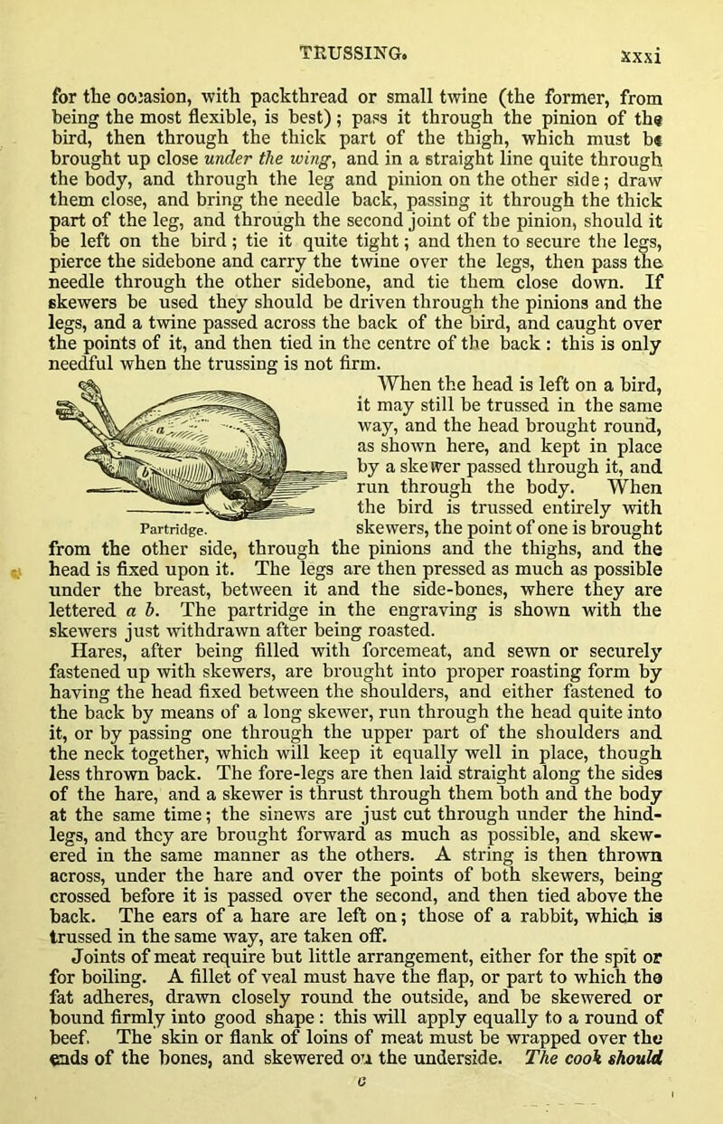 for the oo:asion, with packthread or small twine (the former, from being the most flexible, is best); pass it through the pinion of the bird, then through the thick part of the thigh, which must b« brought up close under the wing, and in a straight line quite through the body, and through the leg and pinion on the other side; draw them close, and bring the needle back, passing it through the thick part of the leg, and through the second joint of the pinion, should it be left on the bird; tie it quite tight; and then to secure the legs, pierce the sidebone and carry the twine over the legs, then pass the needle through the other sidebone, and tie them close down. If skewers be used they should be driven through the pinions and the legs, and a twine passed across the back of the bird, and caught over the points of it, and then tied in the centre of the back : this is only needful when the trussing is not firm. from the other side, through the pinions and the thighs, and the head is fixed upon it. The legs are then pressed as much as possible under the breast, between it and the side-bones, where they are lettered a b. The partridge in the engraving is shown with the skewers just withdrawn after being roasted. Hares, after being filled with forcemeat, and sewn or securely' fastened up with skewers, are brought into proper roasting form by having the head fixed between the shoulders, and either fastened to the back by means of a long skewer, run through the head quite into it, or by passing one through the upper part of the shoulders and the neck together, which will keep it equally well in place, though less thrown back. The fore-legs are then laid straight along the sides of the hare, and a skewer is thrust through them both and the body at the same time; the sinews are just cut through under the hind- legs, and they are brought forward as much as possible, and skew- ered in the same manner as the others. A string is then thrown across, under the hare and over the points of both skewers, being crossed before it is passed over the second, and then tied above the back. The ears of a hare are left on; those of a rabbit, which is trussed in the same way, are taken ofif. Joints of meat require but little arrangement, either for the spit or for boiling. A fillet of veal must have the flap, or part to which the fat adheres, drawn closely round the outside, and be skewered or bound firmly into good shape: this -will apply equally to a round of beef. The skin or flank of loins of meat must be wrapped over the ends of the hones, and skewered ou the underside. The cook should Partridge. When the head is left on a bird, it may still be trussed in the same way, and the head brought round, as shown here, and kept in place by a ske wer passed through it, and run through the body. When the bird is trussed entirely with skewers, the point of one is brought 0