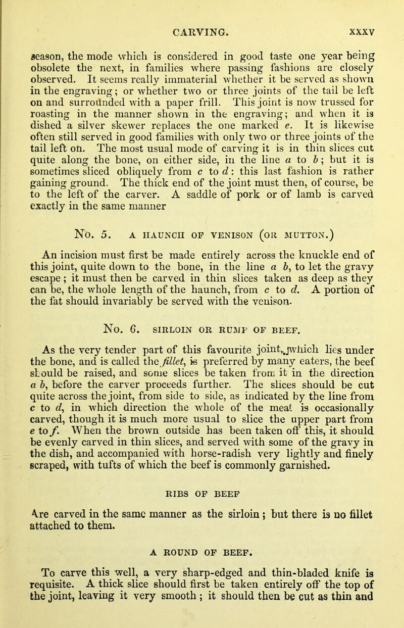 season, the mode which is considered in good taste one year being obsolete the next, in families where passing fashions are closely observed. It seems really immaterial whether it be served as shown in the engraving; or whether two or three joints of the tail be left on and surroilnded with a paper frill. This joint is now trussed for roasting in the manner shown in the engraving; and when it is dished a silver skewer replaces the one marked e. It is likewise often still served in good families with only two or three joints of the tail left on. The most usual mode of carving it is in thin slices cut quite along the bone, on either side, in the line a io but it is sometimes sliced obliquely from c to d\ this last fashion is rather gaming ground. The thick end of the joint must then, of course, be to the left of the carver. A saddle of pork or of lamb is carved exactly in the same manner No. 5. A HAUNCn OP VENISON (oil MUTTON.) An incision must first be made entirely across the knuckle end of this joint, quite down to the bone, in the line a b, to let the gravy escape ; it must then be carved in thin slices taken as deep as they can be, the whole length of the haunch, from c to d. A portion of the fat should invariably be served with the venison- No. G. SIRLOIN OR RUMP OF BEEF. As the very tender part of this favourite joint,^jwliich lies under the bone, and is called the fillet, is preferred by many eaters, the beef should be raised, and some slices be taken from it in tlie direction a b, before the carver proceeds further. The slices should be cut quite across the joint, from side to side, as indicated by the line from c to d, in which direction the whole of the meat is occasionally carved, though it is much more usual to slice the upper part from e to f. When the brown outside has been taken off this, it should be evenly carved in thin slices, and served with some of the gravy in the dish, and accompanied with horse-radish very lightly and finely scraped, with tufts of which the beef is commonly garnished. RIBS OP BEEP A.re carved in the same manner as the sirloin ; but there is no fillet attached to them. A ROUND OF BEEF. To carve this well, a very sharp-edged and thin-bladed knife is requisite. A thick slice should first be taken entirely off the top of the joint, leaving it very smooth ; it should then be cut as thin and