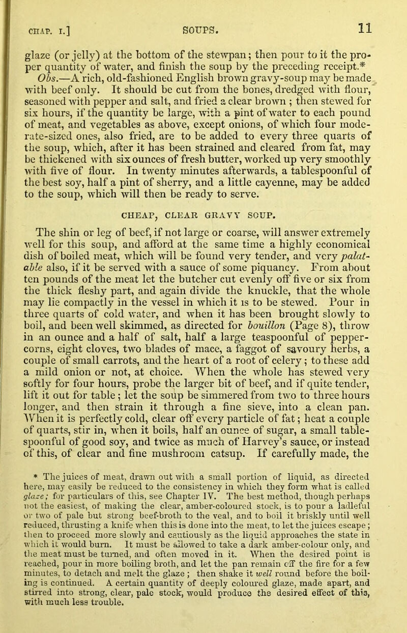 glaze (or jelly) at the bottom of the ste^ypan; then pour to it the pro- per quantity of water, and finish the soup by the preceding receipt.* Obs.—A rich, old-fashioned English brown gravy-soup may be made with beef only. It should be cut from the bones, dredged with flour, seasoned with pepper and salt, and fried a clear brown ; then stewed for six hours, if the quantity be large, with a pint of water to each pound of meat, and vegetables as above, except onions, of which four mode- rate-sized ones, also fried, are to be added to every three quarts of the soup, which, after it has been strained and cleared from fat, may bo thickened with six ounces of fresh butter, worked up very smoothly with five of flour. In twenty minutes afterwards, a tablespoonful of the best soy, half a pint of sherry, and a little cayenne, may be added to the soup, which will then be ready to serve. CHEAP, CLEAR GRAVY SOUP. The shin or leg of beef, if not large or coarse, will answer extremely well for this soup, and afford at the same time a highly economical dish of boiled meat, which will be found very tender, and very palat- able also, if it be served with a sauce of some piquancy. From about ten pounds of the meat let the butcher cut evenly off five or six from the thick fleshy part, and again divide the knuckle, that the whole may lie compactly in the vessel in which it is to be stewed. Pour in three quarts of cold water, and when it has been brought slowly to boil, and been well skimmed, as directed for bouillon (Page 8), throw in an ounce and a half of salt, half a large teaspoonful of pepper- corns, eight cloves, two blades of mace, a faggot of savoury herbs, a couple of small carrots, and the heart of a root of celery; to these add a mild onion or not, at choice. When the whole has stewed very softly for four hours, probe the larger bit of beef, and if quite tender, lift it out for table; let the soup be simmered from two to three hours longer, and then strain it through a fine sieve, into a clean pan. IV^hen it is perfectly cold, clear off every particle of fat; heat a couple of quarts, stir in, when it boils, half an ounce of sugar, a small table- spoonful of good soy, and twice as much of Harvey’s sauce, or instead of this, of clear and fine mushroom catsup. If carefully made, the * The juices of me.at, di-awn out with a small portion of liquid, as directed here, may easily be reduced to the consistency in which they form what is called glaze; for particulars of tliis, see Chapter IV. The best method, though perhaps not the easiest, of making the clear, amber-coloured stock, is to pour a ladleful or two of pale but strong beef-broth to the veal, and to boil it briskly until well reduced, thrusting a loiife when this is done into the meat, to let the juices escape; then to proceed more slowly and cautiously as the liquid approaches the state in w'hich it would burn. It must be allowed to take a dailt amber-colom' only, and the meat must be turned, and often moved in it. When the desired point is reached, pour in more boiling broth, and let the pan remain eSf the fire for a few minutes, to detach and melt the glaze ; then shake it well round before the bod- ing is continued. A certain quantity of deeply coloured glaze, made apart, and stirred into strong, clear-, pale stock, would produce the desired effect of this, with much less trouble.