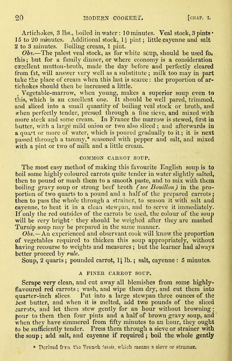 Artichokes, 3 lbs., boiled in water; 10 minutes. Veal stock, 3 pints • 15 to 20 minutes. Additional stock, 11 pint; little cayenne and salt 2 to 3 minutes. Boiling cream, 1 pint. Obs.—The palest veal stock, as for white scup, should be used foi this; but for a family dinner, or where economy is a consideration excellent mutton-broth, made the day before and perfectly cleared from fat, will answer very well as a substitute ; milk too may in part take the place of cream when this last is scarce : the proportion of ar- tichokes should then be increased a little. . Vegetable-marrow, when young, makes a superior soup even to this, which is an excellent one. It should be M'ell pared, trimmed, and sliced into a small quantity of boiling veal stock or broth, and n-hen perfectly tender, pressed through a fine sieve, and mixed with more stock and some cream. In France the marrow is stewed, first in butter, with a large mild onion or two also sliced ; and afterwards in a qiia.^'t or more of water, which is poured gradually to it; it is next passed through a tammy,* seasoned vdth pepper and salt, and mixed with a pint or two of milk and a little cream. COMMON C.tllHOT SOUP. The most easy method of making this favourite English soup is to boil some highly coloured carrots quite tender in water slightly salted, then to pound or mash them to a smooth paste, and to mix with them boiling gravy soup or strong beef broth (see Bouillon) in the pro- portion of two quarts to a pound and a half of the prepared carrots ; then to pass the whole through a strainer, to season it with salt and cayenne, to heat it in a clean stewpan, and to serve it immediately. If only the red outsides of the carrots be used, the colour of the soup will be rery bright • they should be weighed after they are mashed Turnip soup may be prepared in the same manner. Obs.—An experienced and observant cook will know the proportion of vegetables required to thicken this soup appropriately, without having recourse to weights and measures ; but the learner had always better proceed by rule. Soup, 2 quarts; pounded carrot, 1.J lb.; salt, cayenne : 5 minutes. A FINER CARROT SOUP. Scrape very clean, and cut away all blemishes from some highly- flavoured red carrots ; wash, and wipe them dry, and cut them into quarter-inch slices. Put into a large stewpan three ounces of the liest butter, and when it is melted, add two pounds of the sliced carrots, and let them stew gently for an hour without browning; pour to them then four pints and a half of brown gravy soup, and when they have simmered from fifty minutes to an hour, they ought to be sufficiently tender. Press them through a sieve or strainer with the soup ; add salt, and cayenne if required ; boil the whole gently * Derived frin tha yrenah 'amij, which means a sieve or strainer.