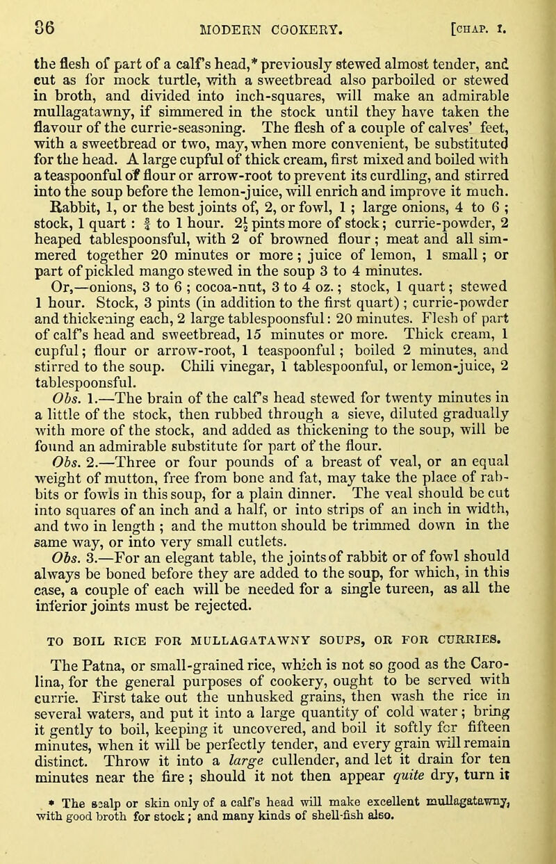 the flesh of part of a calFs head,* previously stewed almost tender, and cut as for mock turtle, with a sweetbread also parboiled or stewed in broth, and divided into inch-squares, will make an admirable mullagatawny, if simmered in the stock until they have taken the flavour of the currie-seasoning. The flesh of a couple of calves’ feet, with a sweetbread or two, may, when more convenient, be substituted for the head. A large cupful of thick cream, first mixed and boiled with a teaspoonful of flour or arrow-root to prevent its curdling, and stirred into the soup before the lemon-juice, will enrich and improve it much. Rabbit, 1, or the best joints of, 2, or fowl, 1; large onions, 4 to 6 ; stock, 1 quart: | to 1 hour. 2\ pints more of stock; currie-powder, 2 heaped tablespoonsful, with 2 of browned flour ; meat and all sim- mered together 20 minutes or more; juice of lemon, 1 small; or part of pickled mango stewed in the soup 3 to 4 minutes. Or,—onions, 3 to 6 ; cocoa-nut, 3 to 4 oz.; stock, 1 quart; stewed 1 hour. Stock, 3 pints (in addition to the first quart) ; currie-powder and thickening each, 2 large tablespoonsful; 20 minutes. Flesb of part of calTs head and sweetbread, 15 minutes or more. Thick cream, 1 cupful; flour or arrow-root, 1 teaspoonful; boiled 2 minutes, and stirred to the soup. Chili vinegar, 1 tablespoonful, or lemon-juice, 2 tablespoonsful. Obs. 1.—The brain of the calfs head stewed for twenty minutes in a little of the stock, then rubbed through a sieve, diluted gradually with more of the stock, and added as thickening to the soup, will be found an admirable substitute for part of the flour. Obs. 2.—Three or four pounds of a breast of veal, or an equal weight of mutton, free from bone and fat, may take the place of rab- bits or fowls in this soup, for a plain dinner. The veal should be cut into squares of an inch and a half, or into strips of an inch in width, and two in length ; and the mutton should be trimmed down in the same way, or into very small cutlets. Obs. 3.—For an elegant table, the joints of rabbit or of fowl should always be boned before they are added to the soup, for which, in this case, a couple of each will be needed for a single tureen, as all the inferior joints must be rejected. TO BOIL RICE FOR MULLAGATAWNY SOUPS, OR FOR CURRIES. The Patna, or small-grained rice, which is not so good as the Caro- lina, for the general purposes of cookery, ought to be served with currie. First take out the unhusked grains, then wash the rice in several waters, and put it into a large quantity of cold water; bring it gently to boil, keeping it uncovered, and boil it softly for fifteen minutes, when it will be perfectly tender, and every grain will remain distinct. Throw it into a large cullender, and let it drain for ten minutes near the fire; should it not then appear quite dry, turn it • The ssalp or skin only of a calf’s head will make excellent mullagatawny, with good broth for stock; and many kinds of sheU-fish also.