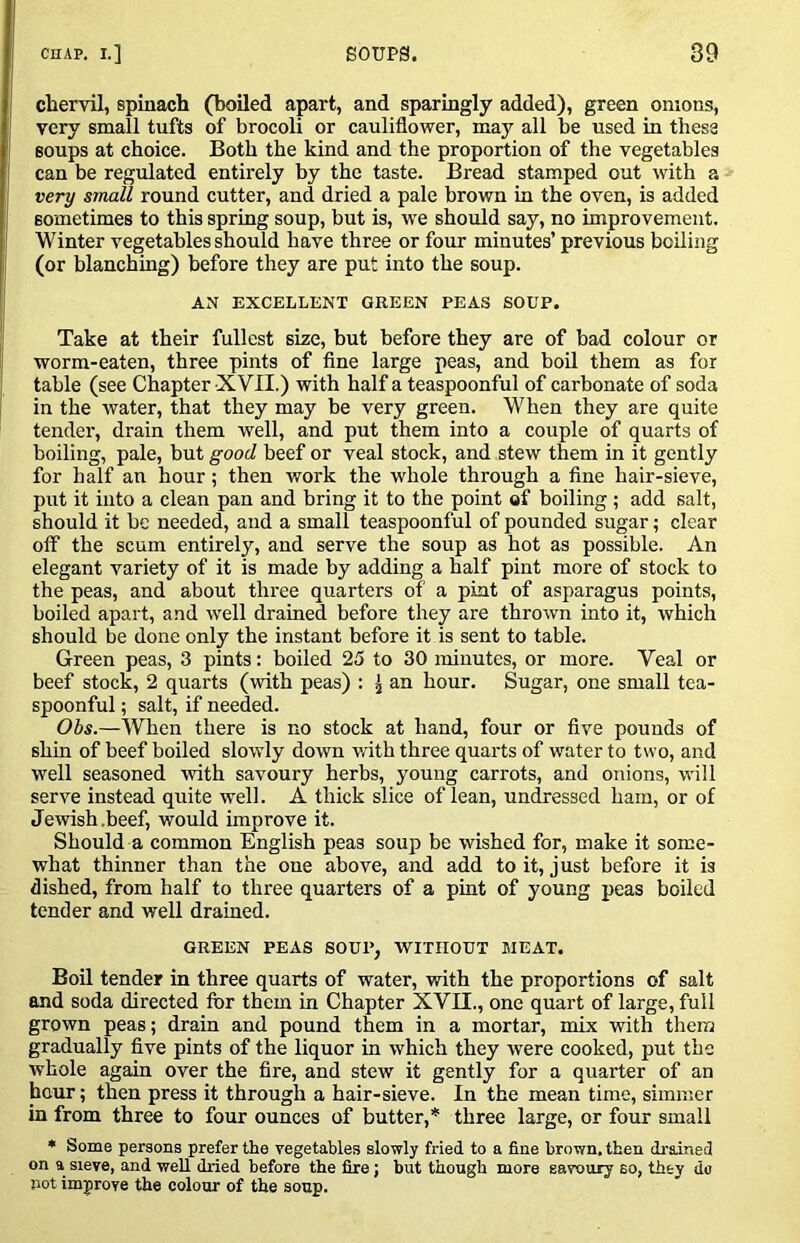 chervil, spinach (boiled apart, and sparingly added), green onions, very small tufts of brocoli or cauliflower, may all be used in these soups at choice. Both the kind and the proportion of the vegetables can be regulated entirely by the taste. Bread stamped out with a very small round cutter, and dried a pale brown in the oven, is added sometimes to this spring soup, but is, ive should say, no improvement. Winter vegetables should have three or four minutes’ previous boiling (or blanching) before they are put into the soup. AN EXCELLENT GREEN PEAS SOUP. Take at their fullest size, but before they are of bad colour or worm-eaten, three pints of fine large peas, and boil them as for table (see Chapter XVII.) with half a teaspoonful of carbonate of soda in the water, that they may be very green. When they are quite tender, drain them well, and put them into a couple of quarts of boiling, pale, but good beef or veal stock, and stew them in it gently for half an hour; then work the whole through a fine hair-sieve, put it into a clean pan and bring it to the point of boiling; add salt, should it be needed, and a small teaspoonful of pounded sugar; clear off the scum entirely, and serve the soup as hot as possible. An elegant variety of it is made by adding a half pint more of stock to the peas, and about three quarters of a pint of asparagus points, boiled apart, and well drained before they are thrown into it, which should be done only the instant before it is sent to table. Green peas, 3 pints: boiled 25 to 30 minutes, or more. Veal or beef stock, 2 quarts (with peas) : ^ an hour. Sugar, one small tea- spoonful ; salt, if needed. Obs.—When there is no stock at hand, four or five pounds of shin of beef boiled slowly down with three quarts of water to two, and well seasoned with savonry herbs, young carrots, and onions, will serve instead quite well. A thick slice of lean, undressed ham, or of Jewish.beef, would improve it. Should a common English peas soup be wished for, make it some- what thinner than the one above, and add to it, just before it is dished, from half to three quarters of a pint of young peas boiled tender and well drained. GREEN PEAS SOUl’, WITHOUT MEAT. Boil tender in three quarts of water, with the proportions of salt and soda directed for them in Chapter XVII., one quart of large, full grown peas; drain and pound them in a mortar, mix with them gradually five pints of the liquor in which they were cooked, put the whole again over the fire, and stew it gently for a quarter of an hour; then press it through a hair-sieve. In the mean time, simmer in from three to four ounces of butter,* three large, or four small • Some persons prefer the vegetables slowly fried to a fine brown, then drained on a sieve, and well dried before the fire; but though more savoury so, they do not improve the colour of the soup.