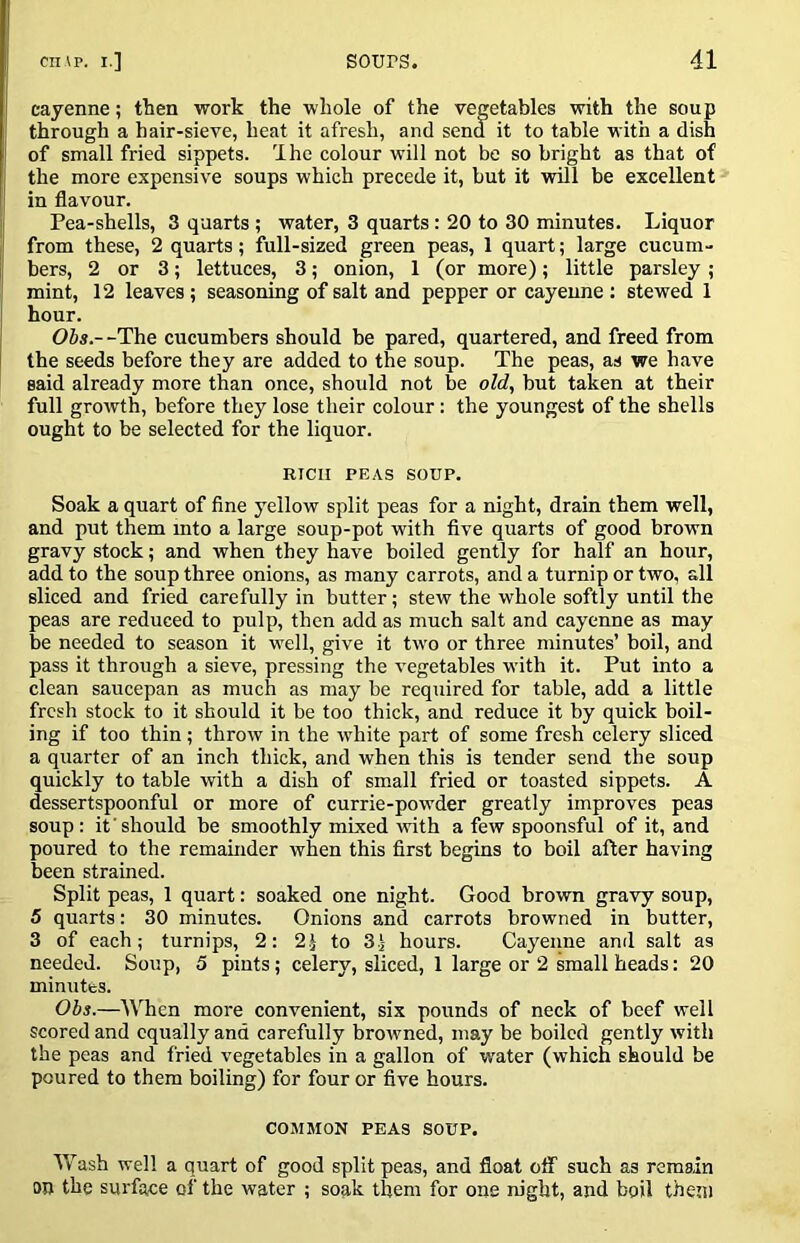 cayenne; tlien work the whole of the vegetables with the soup I through a hair-sieve, heat it afresh, and send it to table with a dish j of small fried sippets. Ihe colour will not be so bright as that of the more expensive soups which precede it, but it wdll be excellent in flavour. ij Pea-shells, 3 quarts ; water, 3 quarts: 20 to 30 minutes. Liquor j from these, 2 quarts; full-sized green peas, 1 quart; large cucum- bers, 2 or 3; lettuces, 3; onion, 1 (or more); little parsley ; I mint, 12 leaves ; seasoning of salt and pepper or cayenne : stewed 1 I hour. j OJs.-^The cucumbers should be pared, quartered, and freed from I the seeds before they are added to the soup. The peas, as we have said already more than once, should not be old, but taken at their full growth, before they lose their colour: the youngest of the shells ought to be selected for the liquor. RICH PEAS SOUP. Soak a quart of fine j^ellow split peas for a night, drain them well, and put them into a large soup-pot with five quarts of good brown gravy stock; and when they have boiled gently for half an hour, add to the soup three onions, as many carrots, and a turnip or two, all sliced and fried carefully in butter; stew the whole softly until the peas are reduced to pulp, then add as much salt and cayenne as may be needed to season it w^ell, give it tw'o or three minutes’ boil, and pass it through a sieve, pressing the vegetables wdth it. Put into a clean saucepan as much as may be required for table, add a little fresh stock to it should it be too thick, and reduce it by quick boil- ing if too thin; throw in the ivhite part of some fresh celery sliced a quarter of an inch thick, and when this is tender send the soup quickly to table with a dish of small fried or toasted sippets. A dessertspoonful or more of currie-powder greatly improves peas soup: it'should be smoothly mixed with a few spoonsful of it, and poured to the remainder when this first begins to boil after having been strained. Split peas, 1 quart: soaked one night. Good brown gravy soup, 5 quarts: 30 minutes. Onions and carrots browned in butter, 3 of each; turnips, 2: 2.) to 3.) hours. Cayenne and salt as needed. Soup, 5 pints; celery, sliced, 1 large or 2 small heads: 20 minutes. Obs.—When more convenient, six pounds of neck of beef well scored and equally and carefully browned, may be boiled gently with the peas and fried vegetables in a gallon of water (which should be poured to them boiling) for four or five hours. COMMON PEAS SOUP. Wash well a quart of good split peas, and float oflT such as remain on the surface of the water ; soak them for one night, and boil them