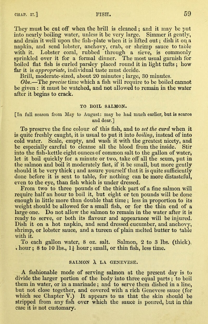 They must be cut off when the brill is cleaned ; and it may be put into nearly boiling water, unless it be very large. Simmer it gently, and drain it well upon the fish-plate when it is lifted out; dish it on a napkin, and send lobster, anchovy, crab, or shrimp sauce to table with it. Lobster coral, rubbed through a sieve, is commonly sprinkled over it for a formal dinner. The most usual garnish for boiled flat fish is curled parsley placed round it in light tufts; how far it is appropriate, individual taste must decide. Brill, moderate- sized, about 20 minutes ; large, 30 minutes. Obs.—The precise time which a fish will require to be boiled cannot be given: it must be watched, and not allowed to remain in the water after it begins to crack. TO BOIL SALMON. [In full season from May to August: may be had much earlier, but is scarce and dear.] To preserve the fine colour of this fish, and to set ike curd when it is quite freshly caught, it is usual to put it into boiling, instead of into cold water. Scale, empty, and wash it with the greatest nicety, and be especially careful to cleanse all the blood from the inside. Stir into the fish-kettle eight ounces of common salt to the gallon of water, let it bod quickly for a minute or two, take off all the scum, put in the salmon and boU it moderately fast, if it be small, but more gently should it be very thick ; and assure yourself that it is quite sufficiently done before it is sent to table, for nothing can be more distasteful, even to the eye, than fish which is under dressed. From two to three pounds of the thick part of a fine salmon will require half an hour to boil it, but eight or ten pounds will be done enough in little more than double that time; less in proportion to its weight should be allowed for a small fish, or for the thin end of a large-one. Do not allow the salmon to remain in the water after it is ready to serve, or both its flavour and appearance will be injured. Dish it on a hot napkin, and send dressed cucumber, and anchovy, shrimp, or lobster sauce, and a tureen of plain melted butter to table with it. To each gallon water, 8 oz. salt. Salmon, 2 to 3 lbs. (thick), . hour; 8 to 10 lbs., hour; small, or thin fish, less time. SALMON A. LA GENEVESE. A fashionable mode of serving salmon at the present day is to divide the larger portion of the body into three equal parts ; to boil them in water, or in a marinade; and to serve them dished in a line, but not close together, and covered with a rich Genevese sauce (for which see Chapter V.) It appears to us that the skin should be stripped from any fish over which the sauce is poured, but in this case it is not customary.