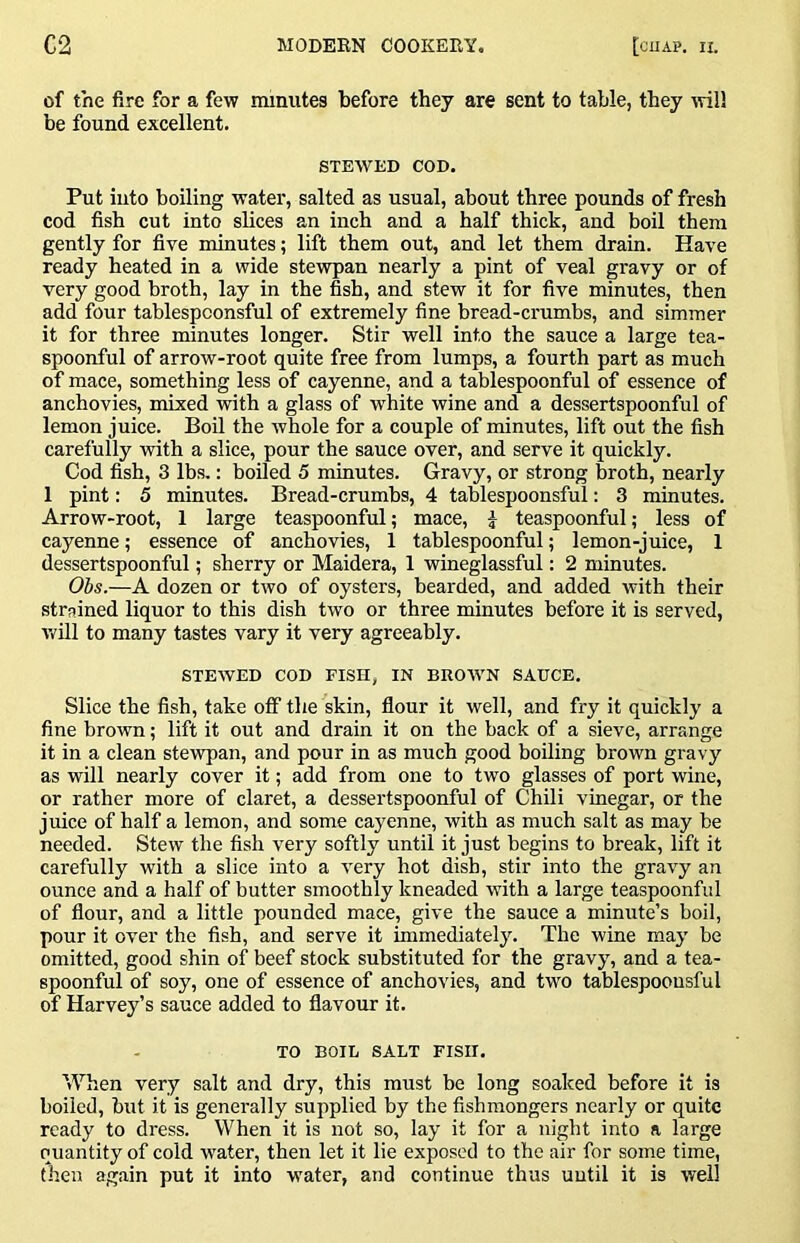 of the fire for a few minutes before they are sent to table, they ivill be found excellent. STEWED COD. Put into boiling water, salted as usual, about three pounds of fresh cod fish cut into slices an inch and a half thick, and boil them gently for five minutes; lift them out, and let them drain. Have ready heated in a wide stewpan nearly a pint of veal gravy or of very good broth, lay in the fish, and stew it for five minutes, then add four tablespconsful of extremely fine bread-crumbs, and simmer it for three minutes longer. Stir well into the sauce a large tea- spoonful of arrow-root quite free from lumps, a fourth part as much of mace, something less of cayenne, and a tablespoonful of essence of anchovies, mixed with a glass of white wine and a dessertspoonful of lemon juice. Boil the whole for a couple of minutes, lift out the fish carefully with a slice, pour the sauce over, and serve it quickly. Cod fish, 3 lbs.: boiled 5 minutes. Gravy, or strong broth, nearly 1 pint: 5 minutes. Bread-crumbs, 4 tablespoonsful: 3 minutes. Arrow-root, 1 large teaspoonful; mace, J teaspoonful; less of cayenne; essence of anchovies, 1 tablespoonful; lemon-juice, 1 dessertspoonful; sherry or Maidera, 1 wineglassful: 2 minutes. Obs.—A do2en or two of oysters, bearded, and added with their strained liquor to this dish two or three minutes before it is served, will to many tastes vary it very agreeably. STEWED COD FISH, IN BRO'WN SAUCE. Slice the fish, take off the skin, flour it well, and fry it quickly a fine brown; lift it out and drain it on the back of a sieve, arrange it in a clean stewpan, and pour in as much good boiling brown gravy as will nearly cover it; add from one to two glasses of port wine, or rather more of claret, a dessertspoonful of Chili vinegar, or the juice of half a lemon, and some cayenne, with as much salt as may be needed. Stew the fish very softly until it just begins to break, lift it carefully with a slice into a very hot dish, stir into the gravy an ounce and a half of butter smoothly kneaded with a large teaspoonful of flour, and a little pounded mace, give the sauce a minute’s boil, pour it over the fish, and serve it immediately. The wine may be omitted, good shin of beef stock substituted for the gravy, and a tea- spoonful of soy, one of essence of anchovies, and two tablespoonsful of Harvey’s sauce added to flavour it. TO BOIL SALT FISH. When very salt and dry, this must be long soaked before it is boiled, but it is generally supplied by the fishmongers nearly or quite ready to dress. When it is not so, lay it for a night into a large quantity of cold water, then let it lie exposed to the air for some time, then again put it into water, and continue thus uutil it is well