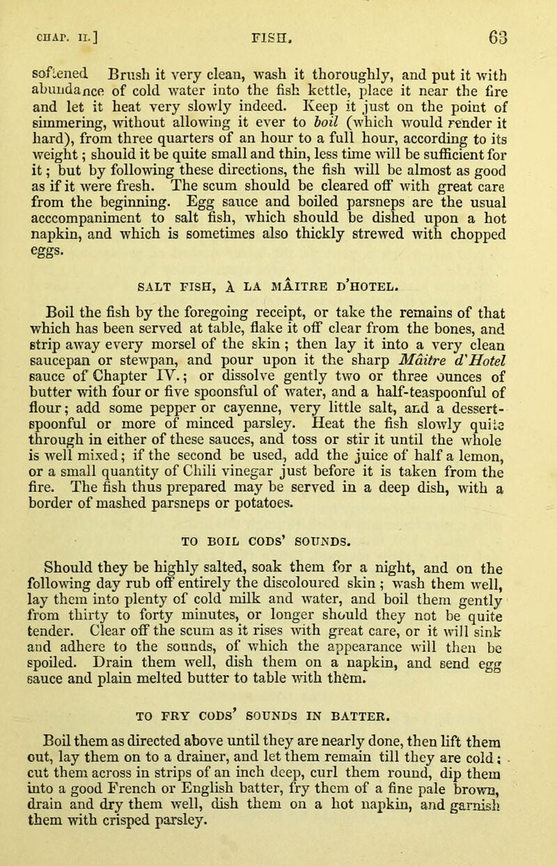 sofiened Brush it very clean, wash it thoroughly, and put it with abundance of cold water into the fish kettle, place it near the fire and let it heat very slowly indeed. Keep it just on the point of simmering, without allowing it ever to hoil (v'hich would render it hard), from three quarters of an hour to a full hour, according to its weight; should it be quite small and thin, less time will be sufficient for it; but by following these directions, the fish will be almost as good as if it were fresh. The scum should be cleared off with great care from the beginning. Egg sauce and boiled parsneps are the usual acccompaniment to salt fish, which should be dished upon a hot napkin, and which is sometimes also thickly strewed with chopped eggs. SALT FISH, A LA MAITRE d’hOTEL. Boil the fish by the foregoing receipt, or take the remains of that which has been served at table, flake it off clear from the bones, and strip away every morsel of the skin; then lay it into a very clean saucepan or stewpan, and pour upon it the sharp Maitre d'Hotel sauce of Chapter IV.; or dissolve gently two or three ounces of butter with four or five spoonsful of water, and a half-teaspoonful of flour; add some pepper or cayenne, very little salt, and a dessert- spoonful or more of minced parsley. Heat the fish slowly quite through in either of these sauces, and toss or stir it until the whole is well mixed; if the second be used, add the juice of half a lemon, or a small quantity of Chili vinegar just before it is taken from the fire. The fish thus prepared may be served in a deep dish, with a border of mashed parsneps or potatoes. TO BOIL cods’ sounds. Should they be highly salted, soak them for a night, and on the following day rub off entirely the discoloured skin ; wash them well, lay them into plenty of cold milk and water, and boil them gently from thirty to forty minutes, or longer should they not be quite tender. Clear off the scum as it rises with great care, or it will sink and adhere to the sounds, of which the appearance will then be spoiled. Drain them well, dish them on a napkin, and send egg sauce and plain melted butter to table with them. TO FRY cods’ sounds IN BATTER. Boil them as directed above until they are nearly done, then lift them out, lay them on to a drainer, and let them remain till they are cold; cut them across in strips of an inch deep, curl them round, dip them into a good French or English batter, fry them of a fine pale brown, drain and dry them well, dish them on a hot napkin, and garnish them with crisped parsley.