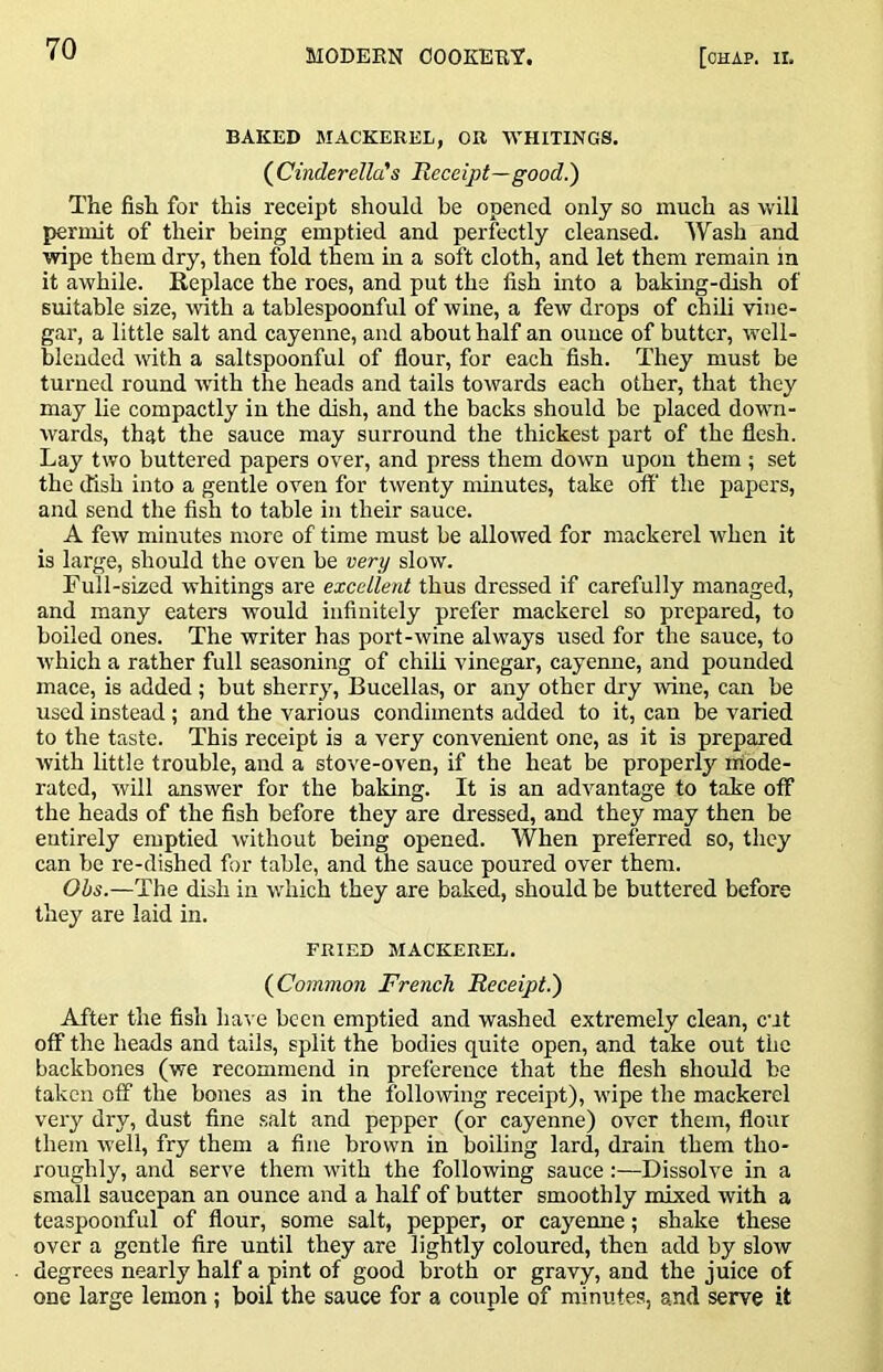 BAKED MACKEREL, OB WHITINGS. (^Cinderella!s Receipt—good!) The fish for this receipt should be opened only so much as will permit of their being emptied and perfectly cleansed. Wash and wipe them dry, then fold them in a soft cloth, and let them remain in it awhile. Replace the roes, and put the fish into a baking-dish of suitable size, with a tablespoonful of wine, a few drops of chili vine- gar, a little salt and cayenne, and about half an ounce of butter, well- blended with a saltspoonful of flour, for each fish. They must be turned round ivith the heads and tails towards each other, that they may lie compactly in the dish, and the backs should be placed down- wards, that the sauce may surround the thickest part of the flesh. Lay two buttered papers over, and press them down upon them ; set the (fish into a gentle oven for twenty minutes, take off’ the papers, and send the fish to table in their sauce. A few minutes more of time must be allowed for mackerel when it is large, should the oven be very slow. Full-sized whitings are excellent thus dressed if carefully managed, and many eaters would infinitely prefer mackerel so prepared, to boiled ones. The writer has port-wine always used for the sauce, to which a rather full seasoning of chili vinegar, cayenne, and pounded mace, is added; but sherry, Bucellas, or any other dry wine, can be used instead; and the various condiments added to it, can be varied to the taste. This receipt is a very convenient one, as it is prepared with little trouble, and a stove-oven, if the heat be properly mode- rated, will answer for the baking. It is an advantage to take off the heads of the fish before they are dressed, and they may then be entirely emptied ^v’ithout being opened. When preferred so, they can be re-dished for table, and the sauce poured over them. Obs.—The dish in which they are baked, should be buttered before they are laid in. FRIED MACKEREL. (Common French Receipt!) After the fish have been emptied and washed extremely clean, cut off the heads and tails, split the bodies quite open, and take out the backbones (we recommend in preference that the flesh should be taken off the bones as in the following receipt), wipe the mackerel very dry, dust fine salt and pepper (or cayenne) over them, flour them well, fry them a fine brown in boiling lard, drain them tho- roughly, and serve them with the following sauce:—Dissolve in a small saucepan an ounce and a half of butter smoothly mixed with a teaspoonful of flour, some salt, pepper, or cayenne; shake these over a gentle fire until they are lightly coloured, then add by slow degrees nearly half a pint of good broth or gravy, and the juice of one large lemon; boil the sauce for a couple of minutes, and serve it