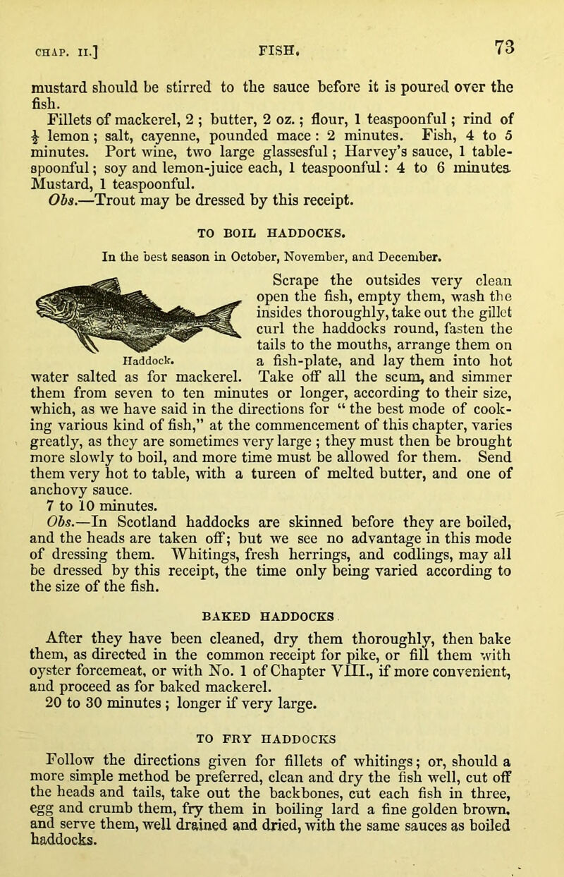 mustard should be stirred to the sauce before it is poured over the fish. Fillets of mackerel, 2 ; butter, 2 oz.; flour, 1 teaspoonful; rind of lemon; salt, cayenne, pounded mace : 2 minutes. Fish, 4 to 5 minutes. Port wine, two large glassesful; Harvey’s sauce, 1 table- spoonful; soy and lemon-juice each, 1 teaspoonful: 4 to 6 minutea Mustard, 1 teaspoonful. Obs.—Trout may be dressed by this receipt. Iladdock. water salted as for mackerel TO BOIL HADDOCKS. In the best season in October, November, and December. Scrape the outsides very clean open the fish, empty them, wash the insides thoroughly, take out the gilict curl the haddocks round, fasten the tails to the mouths, arrange them on a fish-plate, and lay them into hot Take off all the scum, and simmer them from seven to ten minutes or longer, according to their size, which, as we have said in the directions for “ the best mode of cook- ing various kind of fish,” at the commencement of this chapter, varies greatly, as they are sometimes very large ; they must then be brought more slowly to boil, and more time must be allowed for them. Send them very hot to table, with a tureen of melted butter, and one of anchovy sauce. 7 to 10 minutes. Obs.—In Scotland haddocks are skinned before they are boiled, and the heads are taken otf; but we see no advantage in this mode of dressing them. Whitings, fresh herrings, and codlings, may all be dressed by this receipt, the time only being varied according to the size of the fish. BAKED HADDOCKS After they have been cleaned, dry them thoroughly, then bake them, as directed in the common receipt for pike, or fill them with oyster forcemeat, or with Ho. 1 of Chapter VIII., if more convenient, and proceed as for baked mackerel. 20 to 30 minutes; longer if very large. TO FRY HADDOCKS Follow the directions given for fillets of whitings; or, should a more simple method be preferred, clean and dry the fish well, cut off the heads and tails, take out the backbones, cut each fish in three, egg and crumb them, fry them in boiling lard a fine golden brown, and serve them, well drained and dried, with the same sauces as boiled haddocks.