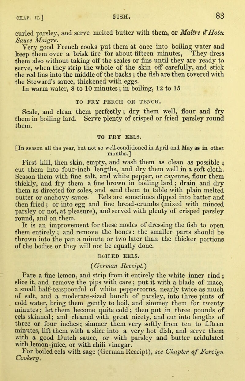 curled parsley, and serve melted butter with them, or Mattre d'Hotei Sauce Maigre. Very good French cooks put them at once into boiling water and keep them over a brisk fire for about fifteen minutes, They dress them also without taking off the scales or fins until they are ready to serve, when they strip the whole of the skin off carefully, and stick the red fins into the middle of the backs ; the fish are then covered with the Steward’s sauce, thickened with eggs. In warm water, 8 to 10 minutes; in boiling, 12 to 15 TO FKY PEKCU OR TENCH. Scale, and clean them perfectly; dry them well, flour and fry them in boiling lard. Serve plenty of crisped or fried parsley round them. TO FRY EELS. [In season all the year, but not so well-conditioned in April and May as in other. months.] First kill, then skin, empty, and wash them as clean as possible ; cut them into four-inch lengths, and dry them well in a soft cloth. Season them with fine salt, and white pepper, or cayenne, flour them thickly, and fry them a fine brown in boiling lard; drain and dry them as directed for soles, and send them to table with plain melted cutter or anchovy sauce. Eels are sometimes dipped into batter and then fried; or into egg and fine bread-crumbs (mixed with minced parsley or not, at pleasure), and served with plenty of crisped parsley round, and on them. It is an improvement for these modes of dressing the fish to open them entirely; and remove the bones: the smaller parts should be thrown into the pan a minute or two later than the thicker portions of the bodies or they will not be equally done. BOILED EELS. {German Receipt.') Pare a fine lemon, and strip from it entirely the white inner rind ; slice it, and remove the pips with care; put it with a blade of mace, a small half-teaspoonful of white peppercorns, nearly twice as much of salt, and a moderate-sized bunch of parsley, into three pints of cold water, bring them gently to boil, and simmer them for twenty minutes; let them become quite cold; then put in three pounds of eels skinned; and cleaned with great nicety, and cut into lengths of three or four inches; simmer them very softly from ten to fifteen minutes, lift them with a slice into a very hot dish, and serve them with a good Dutch sauce, or with parsley and butter acidulated with lemon-juice, or ivith chili vinegar. For boiled eels vfith sage (German Receipt), see Chapter of Foreign Cookery,