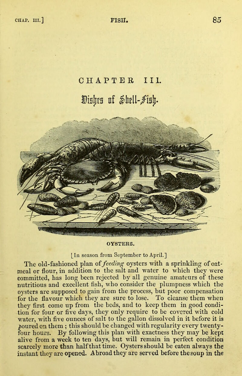 CHAPTER III. Disljrg nf OYSTERS. [In season from September to April.] The old-fashioned plan of feeding oysters mth a sprinkling of oat- meal or flour, in addition to the salt and tvater to which they were committed, has long been rejected by all genuine amateurs of these nutritious and excellent fish, who consider the plumpness which the oysters are supposed to gain from the process, but poor compensation for the flavour which they are sure to lose. To cleanse them when they first come up from the beds, and to keep them in good condi- tion for four or five days, they only require to be covered with cold water, with five ounces of salt to the gallon dissolved in it before it is poured on them; this should be changed with regularity every twenty- four hours. By following this plan with exactness they may be kept alive from a week to ten days, but vrill remain in perfect condition scarcely more than half that time. Oysters should be eaten always the instant they are opened. Abroad they are served before the soup in the