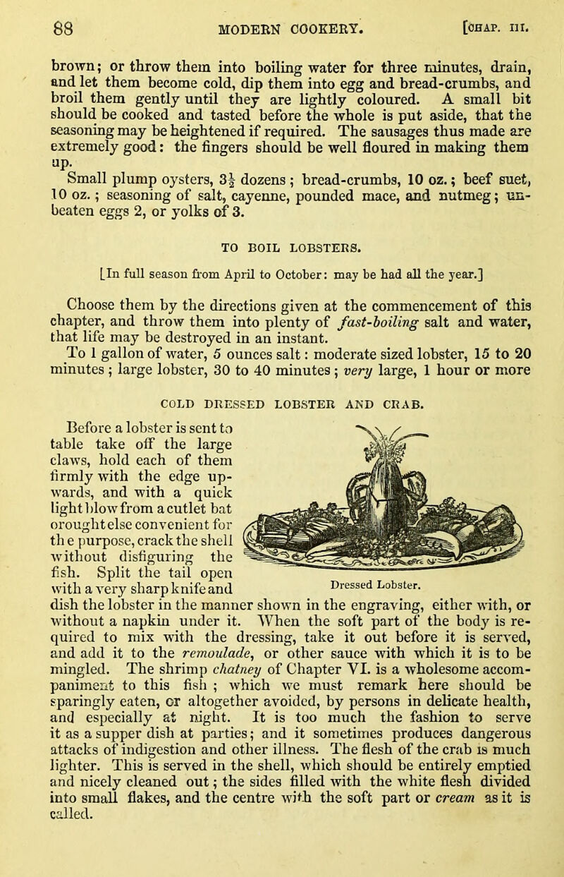 brown; or throw them into boiling water for three minutes, drain, and let them become cold, dip them into egg and bread-crumbs, and broil them gently untU they are lightly coloured. A small bit should be cooked and tasted before the whole is put aside, that the seasoning may be heightened if required. The sausages thus made are extremely good: the fingers should be well floured in making them up. Small plump oysters, 3 J dozens ; bread-crumbs, 10 oz.; beef suet, 10 oz.; seasoning of salt, cayenne, pounded mace, and nutmeg; un- beaten eggs 2, or yolks of 3. TO BOIL LOBSTERS. [In full season from April to October: may be bad all tbe year.] Choose them by the directions given at the commencement of this chapter, and throw them into plenty of fast-boiling salt and water, that life may be destroyed in an instant. To 1 gallon of water, 5 ounces salt: moderate sized lobster, 15 to 20 minutes ; large lobster, 30 to 40 minutes; very large, 1 hour or more COLD DRESSED LOB.STER AND CRAB. Before a lobster is sent to table take off the large claws, hold each of them firmly with the edge up- wards, and with a quick light blow from a cutlet bat Drought else convenient for th e purpose, crack the shell without disfiguring the fish. Split the tail open with a very sharp knife and dish the lobster in the manner shown in the engraving, either with, or without a napkin under it. When the soft part of the body is re- quired to mix with the dressing, take it out before it is served, and add it to the remoulade, or other sauce with which it is to be mingled. The shrimp chatney of Chapter VI. is a wholesome accom- paniment to this fish ; which we must remark here should be sparingly eaten, or altogether avoided, by persons in delicate health, and especially at night. It is too much the fashion to serve it as a supper dish at parties; and it sometimes produces dangerous attacks of indigestion and other illness. The flesh of the crab is much lighter. This is served in the shell, which should be entirely emptied and nicely cleaned out; the sides filled with the white flesh divided into small flakes, and the centre with the soft part or cream as it is called. Dressed Lobster.