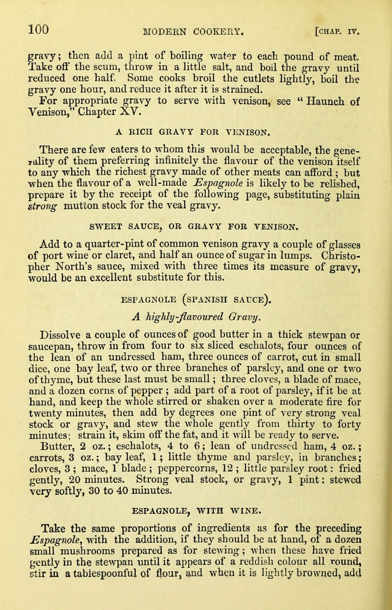 gravy; then add a pint of boiling water to each pound of meat. Take off the scum, throw in a little salt, and boil the gravy until reduced one half Some cooks broil the cutlets lightly, boil the gravy one hour, and reduce it after it is strained. For appropriate gravy to serve with venison, see “ Haunch of Venison,” Chapter XV. A Ricn GRAVY FOR VENISON. There are few eaters to whom this would he acceptable, the gene- rality of them preferring infinitely the flavour of the venison itself to any which the richest gravy made of other meats can afford ; but when the flavour of a well-made Espagnole is likely to be relished, prepare it by the receipt of the following page, substituting plain strong mutton stock for the veal gravy. SWEET SAUCE, OR GRAVY FOR VENISON. Add to a quarter-pint of common venison gravy a couple of glasses of port wine or claret, and half an ounce of sugar in lumps. Christo- pher North’s sauce, mixed with three times its measure of gravy, would be an excellent substitute for this. ESPAGNOLE (SPANISH SAUCE). A highly-flavoured Oravy. Dissolve a couple of ounces of good butter in a thick stewpan or saucepan, throw in from four to six sliced eschalots, four ounces of the lean of an undressed ham, three ounces of carrot, cut in small dice, one bay leaf, two or three branches of parsley, and one or two of thyme, but these last must be small; three cloves, a blade of mace, and a dozen corns of pepper ; add part of a root of parsley, if it be at hand, and keep the whole stirred or shaken over a moderate fire for twenty minutes, then add by degrees one pint of very strong veal stock or gravy, and stew the whole gently from thirty to forty minutes; strain it, skim off the fat, and it will be ready to serve. Butter, 2 oz.; eschalots, 4 to 6; lean of undressed ham, 4 oz.; carrots, 3 oz.; bay leaf, 1; little thyme and parsley, in branches; cloves, 3 ; mace, 1 blade ; peppercorns, 12 ; little parsley root; fried gently, 20 minutes. Strong veal stock, or gravy, 1 pint: stewed very softly, 30 to 40 minutes. ESPAGNOLE, WITH WINE. Take the same proportions of ingredients as for the preceding Espagnole, with the addition, if they should be at hand, of a dozen small mushrooms prepared as for stewing; when these have fried gently in the stewpan until it appears of a reddish colour all round, stir in a tablespoonful of flour, and when it is lightly browned, add